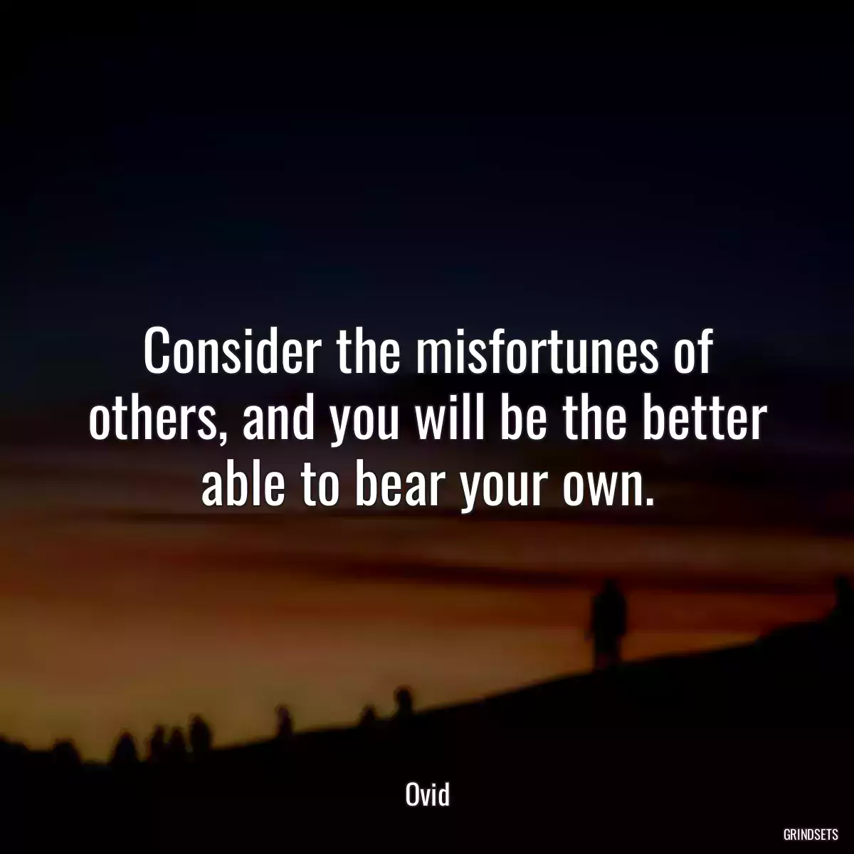 Consider the misfortunes of others, and you will be the better able to bear your own.