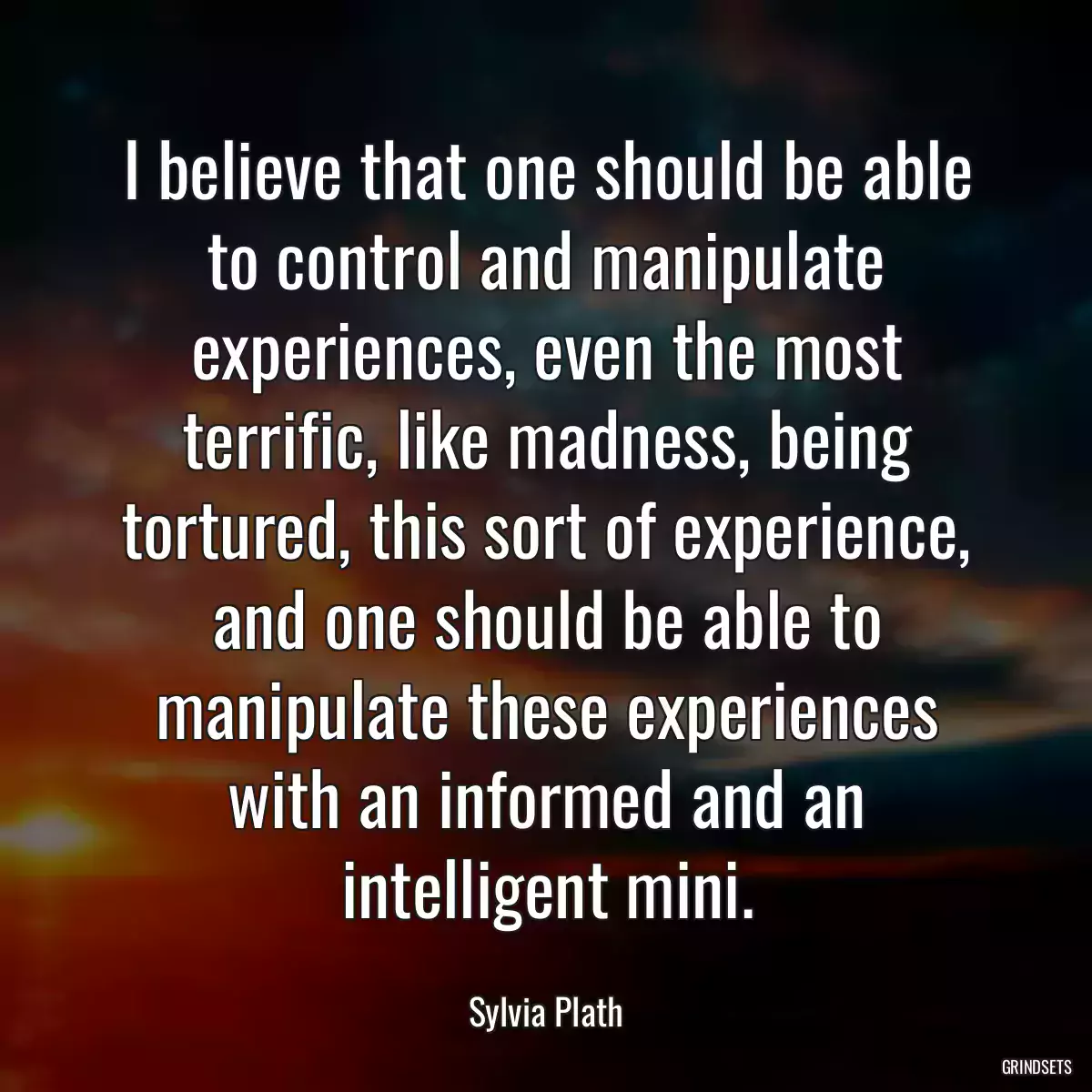 I believe that one should be able to control and manipulate experiences, even the most terrific, like madness, being tortured, this sort of experience, and one should be able to manipulate these experiences with an informed and an intelligent mini.