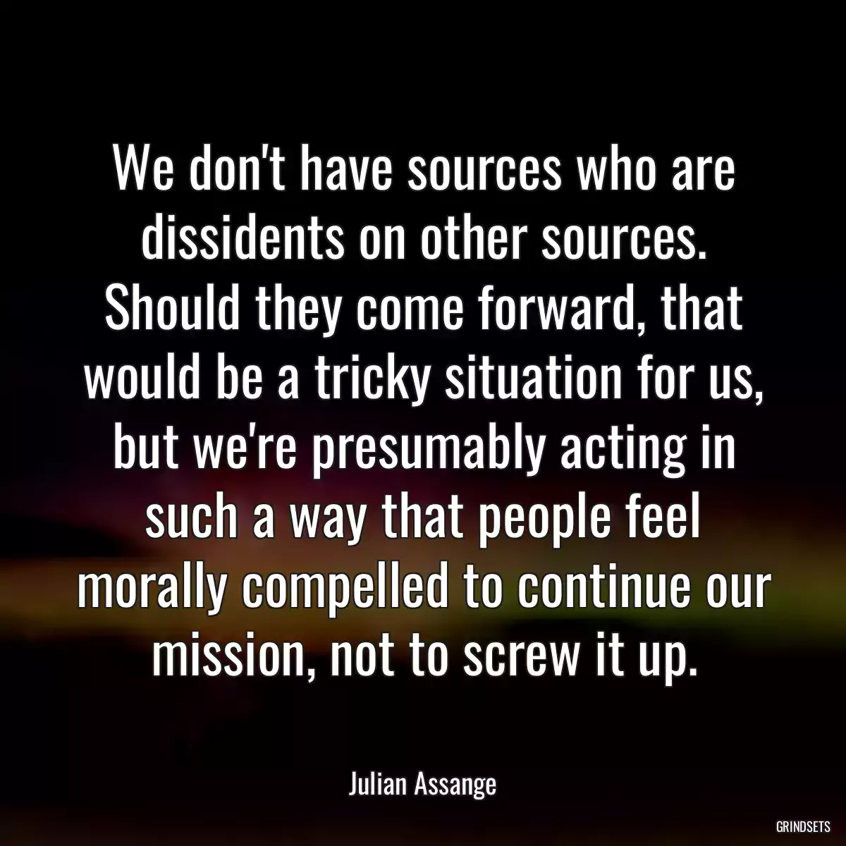 We don\'t have sources who are dissidents on other sources. Should they come forward, that would be a tricky situation for us, but we\'re presumably acting in such a way that people feel morally compelled to continue our mission, not to screw it up.