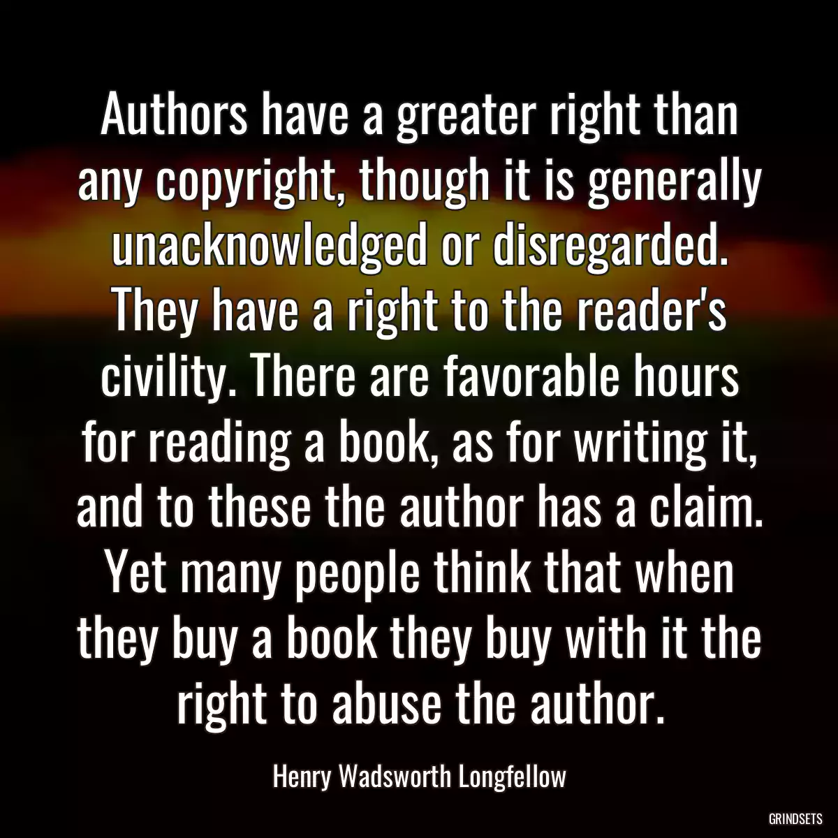 Authors have a greater right than any copyright, though it is generally unacknowledged or disregarded. They have a right to the reader\'s civility. There are favorable hours for reading a book, as for writing it, and to these the author has a claim. Yet many people think that when they buy a book they buy with it the right to abuse the author.