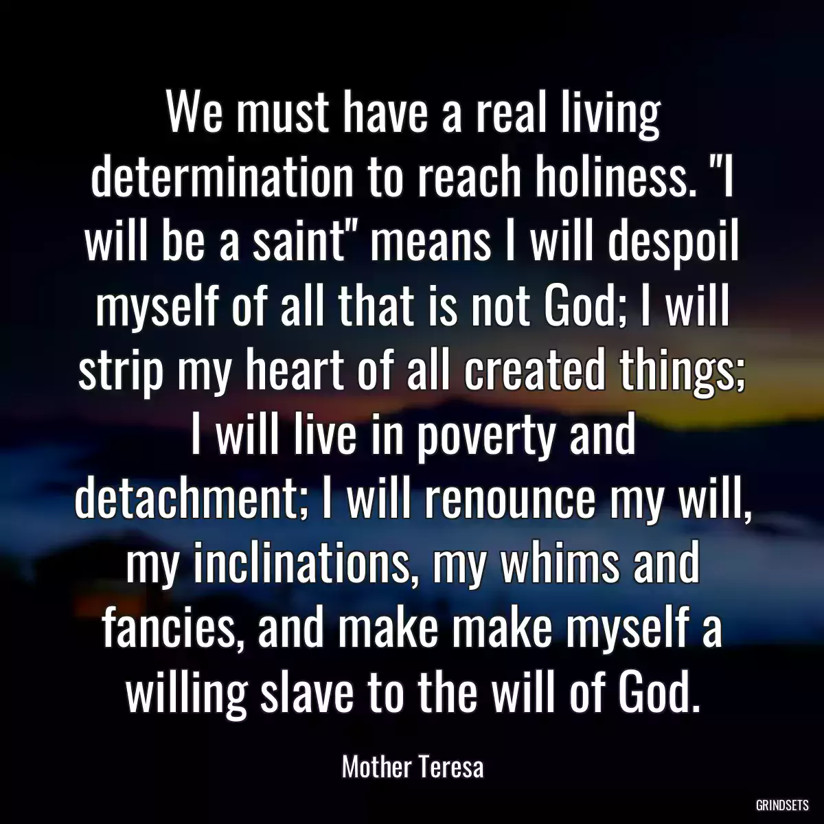 We must have a real living determination to reach holiness. \'\'I will be a saint\'\' means I will despoil myself of all that is not God; I will strip my heart of all created things; I will live in poverty and detachment; I will renounce my will, my inclinations, my whims and fancies, and make make myself a willing slave to the will of God.