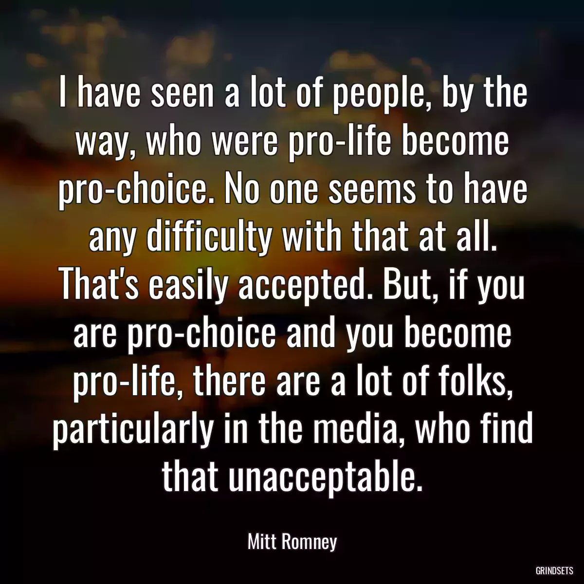 I have seen a lot of people, by the way, who were pro-life become pro-choice. No one seems to have any difficulty with that at all. That\'s easily accepted. But, if you are pro-choice and you become pro-life, there are a lot of folks, particularly in the media, who find that unacceptable.