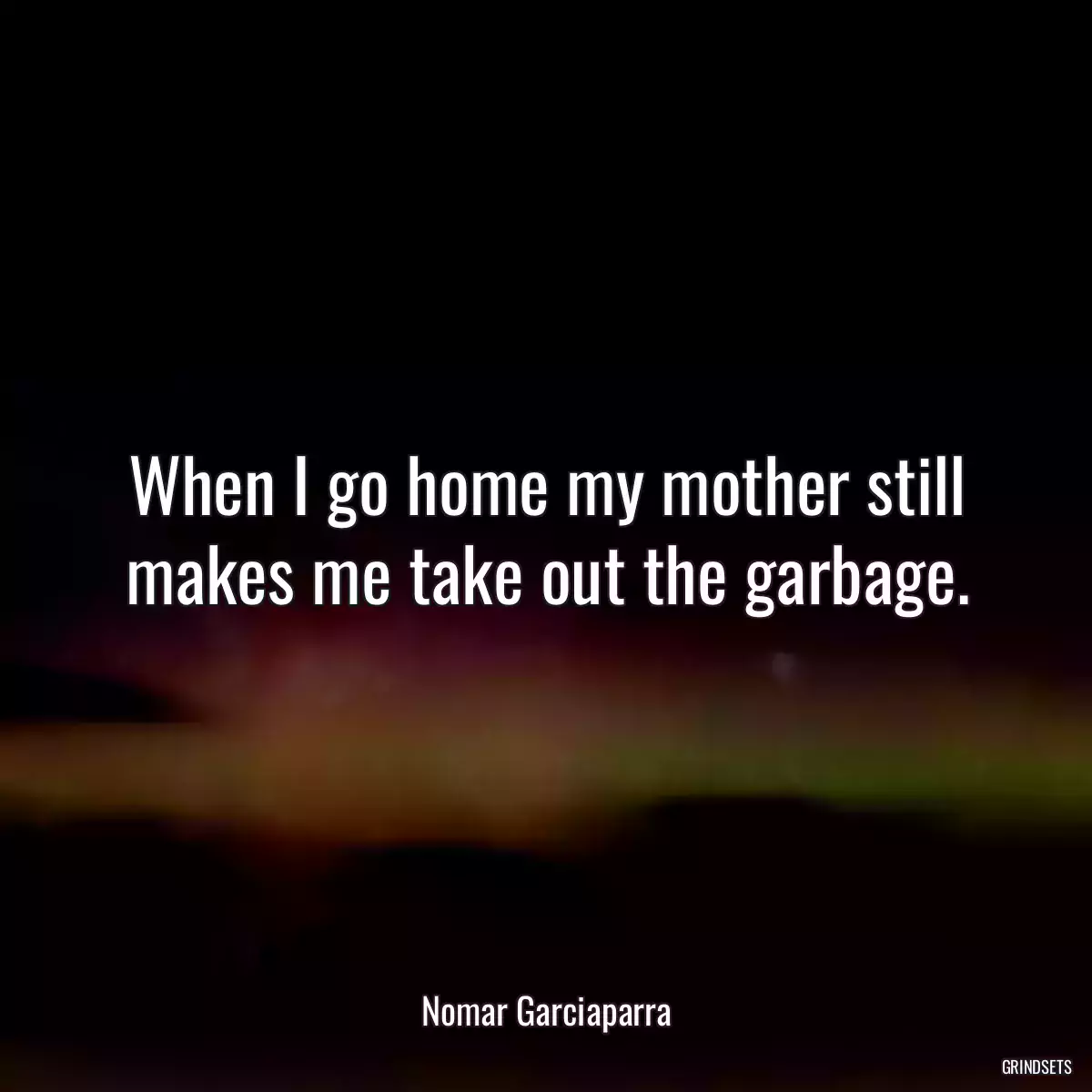 When I go home my mother still makes me take out the garbage.