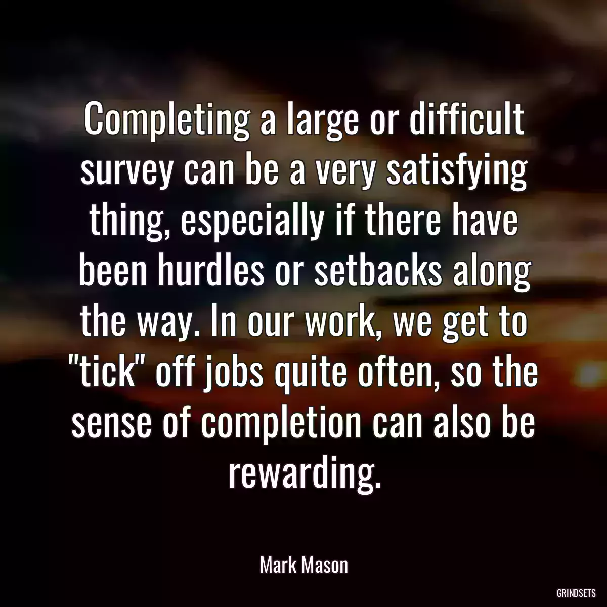 Completing a large or difficult survey can be a very satisfying thing, especially if there have been hurdles or setbacks along the way. In our work, we get to \