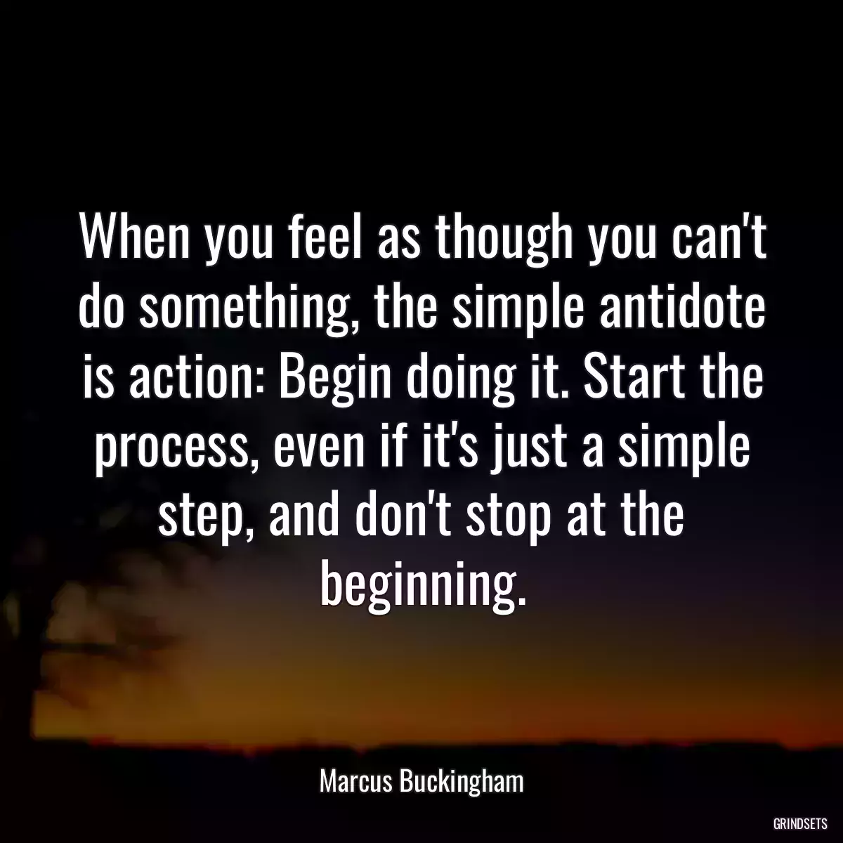 When you feel as though you can\'t do something, the simple antidote is action: Begin doing it. Start the process, even if it\'s just a simple step, and don\'t stop at the beginning.