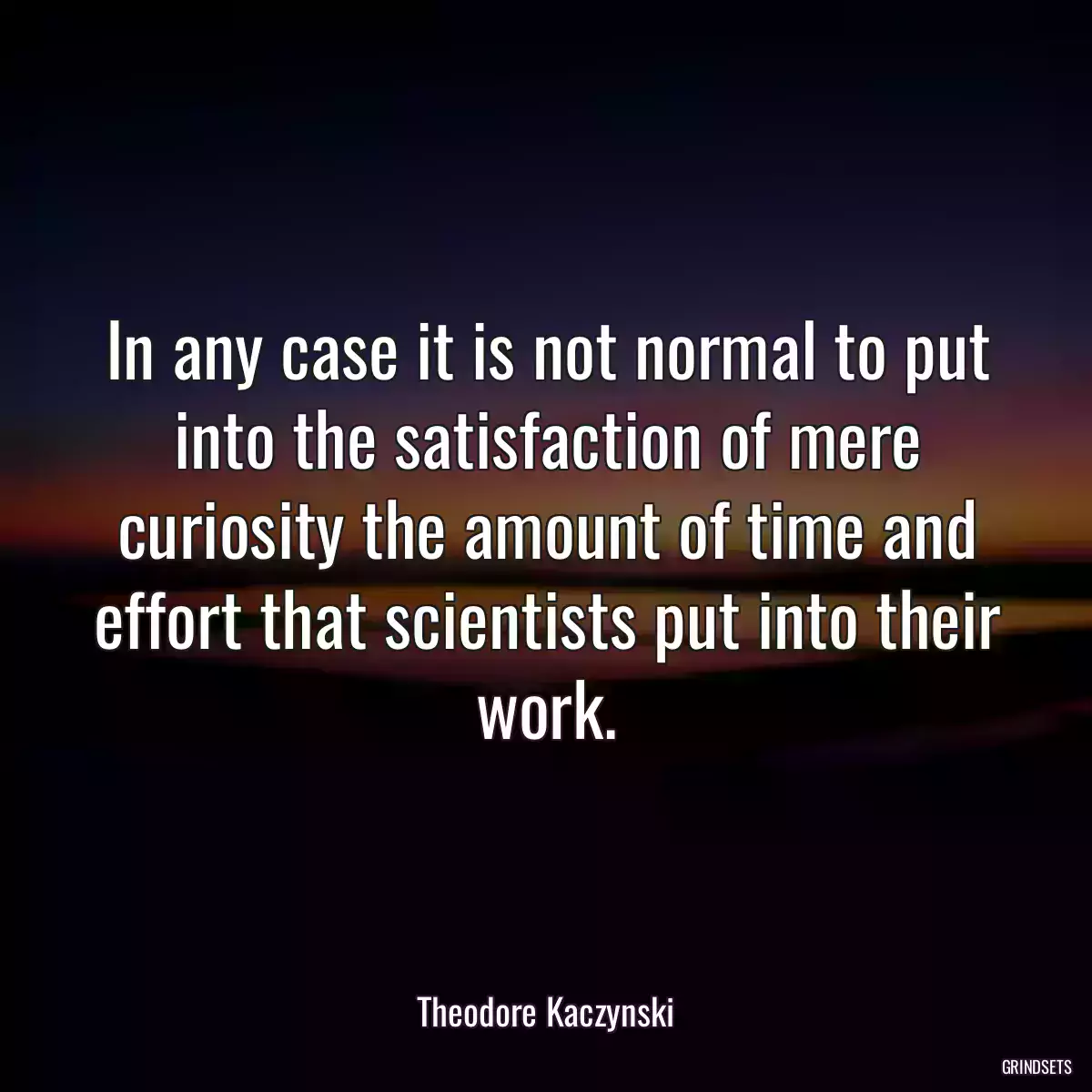 In any case it is not normal to put into the satisfaction of mere curiosity the amount of time and effort that scientists put into their work.