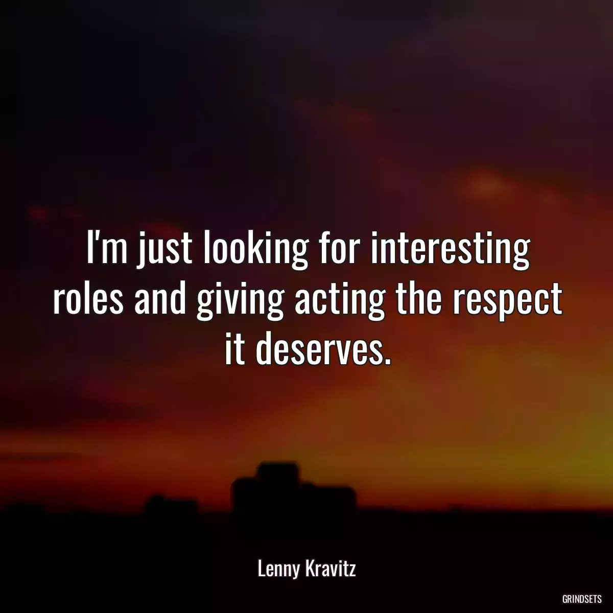 I\'m just looking for interesting roles and giving acting the respect it deserves.