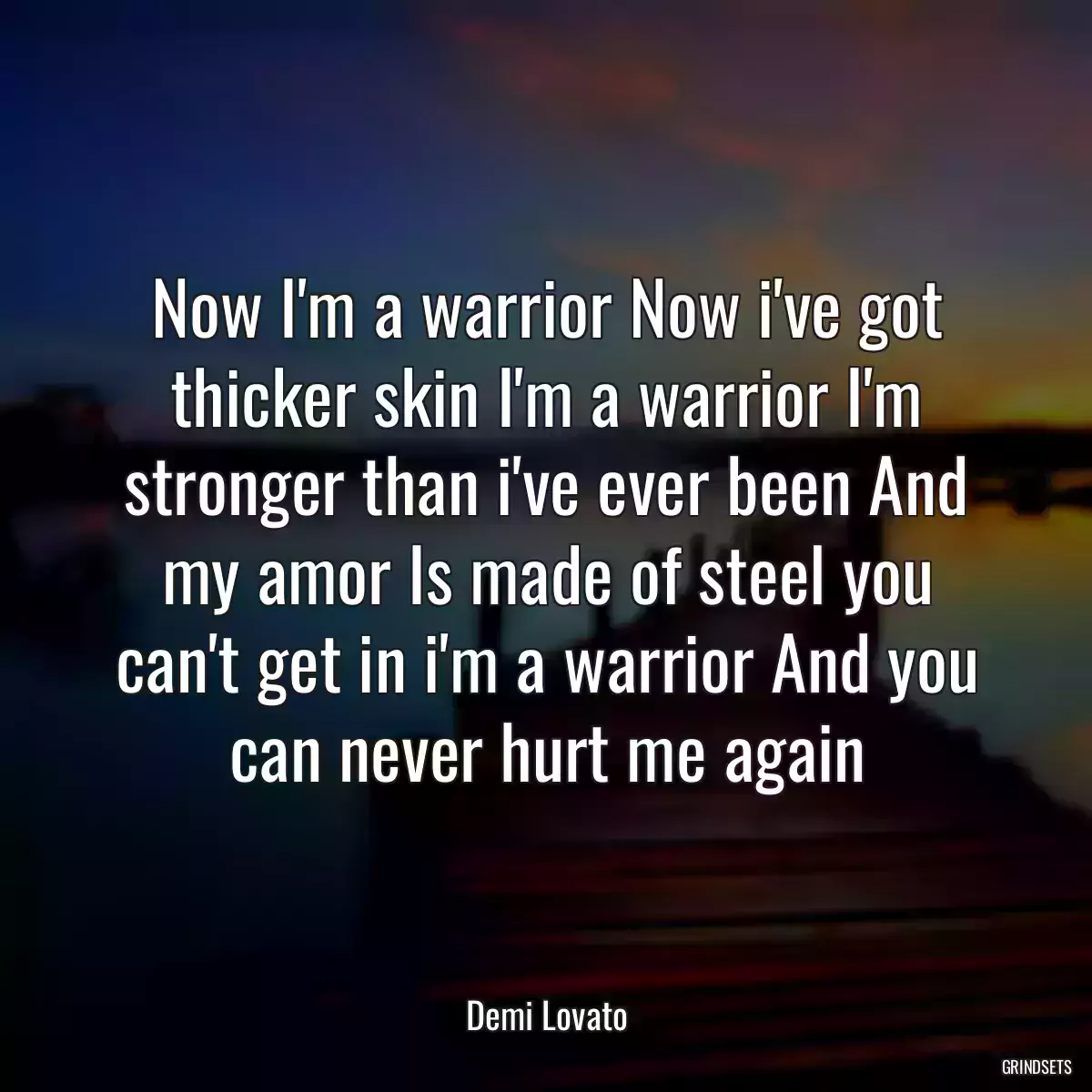 Now I\'m a warrior Now i\'ve got thicker skin I\'m a warrior I\'m stronger than i\'ve ever been And my amor Is made of steel you can\'t get in i\'m a warrior And you can never hurt me again