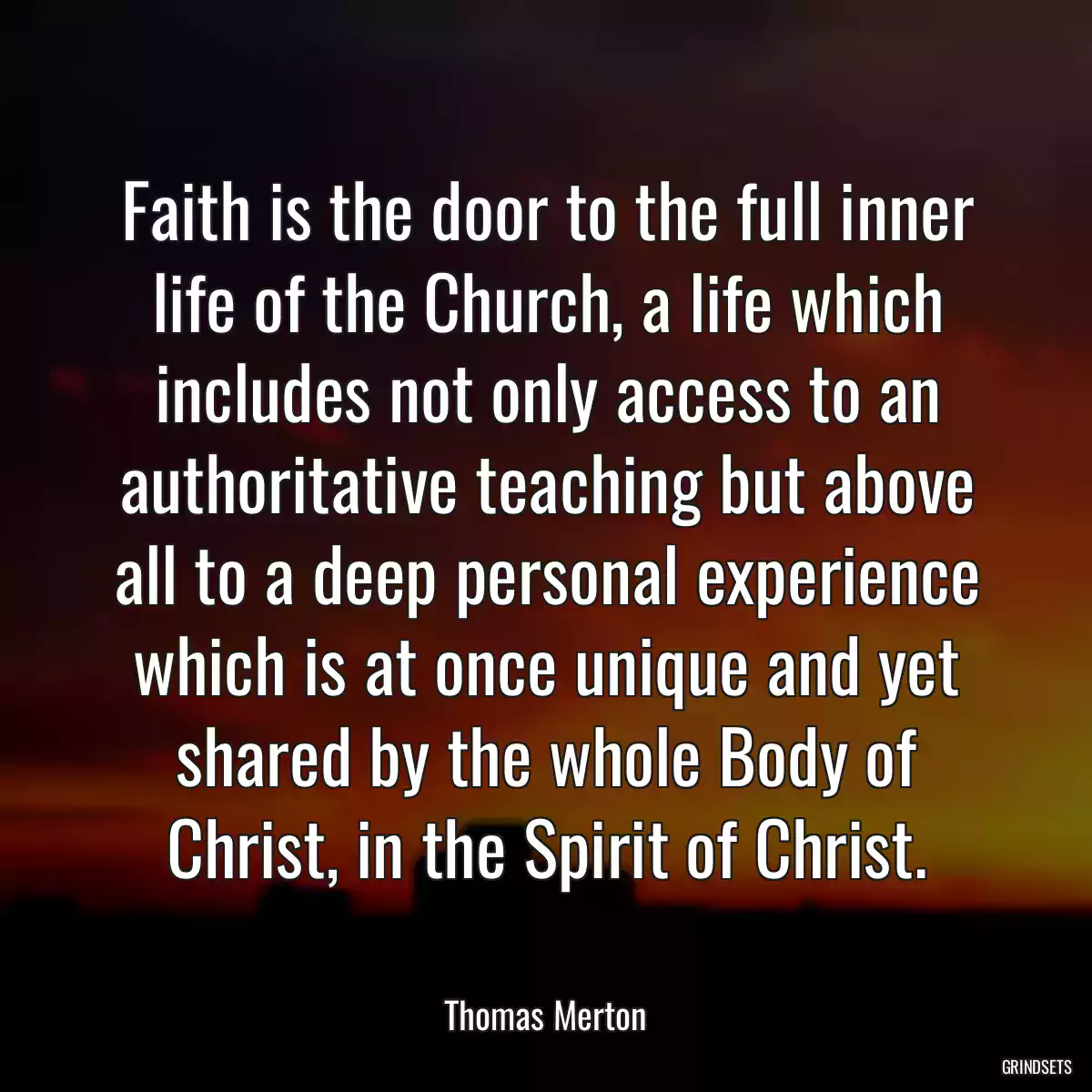 Faith is the door to the full inner life of the Church, a life which includes not only access to an authoritative teaching but above all to a deep personal experience which is at once unique and yet shared by the whole Body of Christ, in the Spirit of Christ.