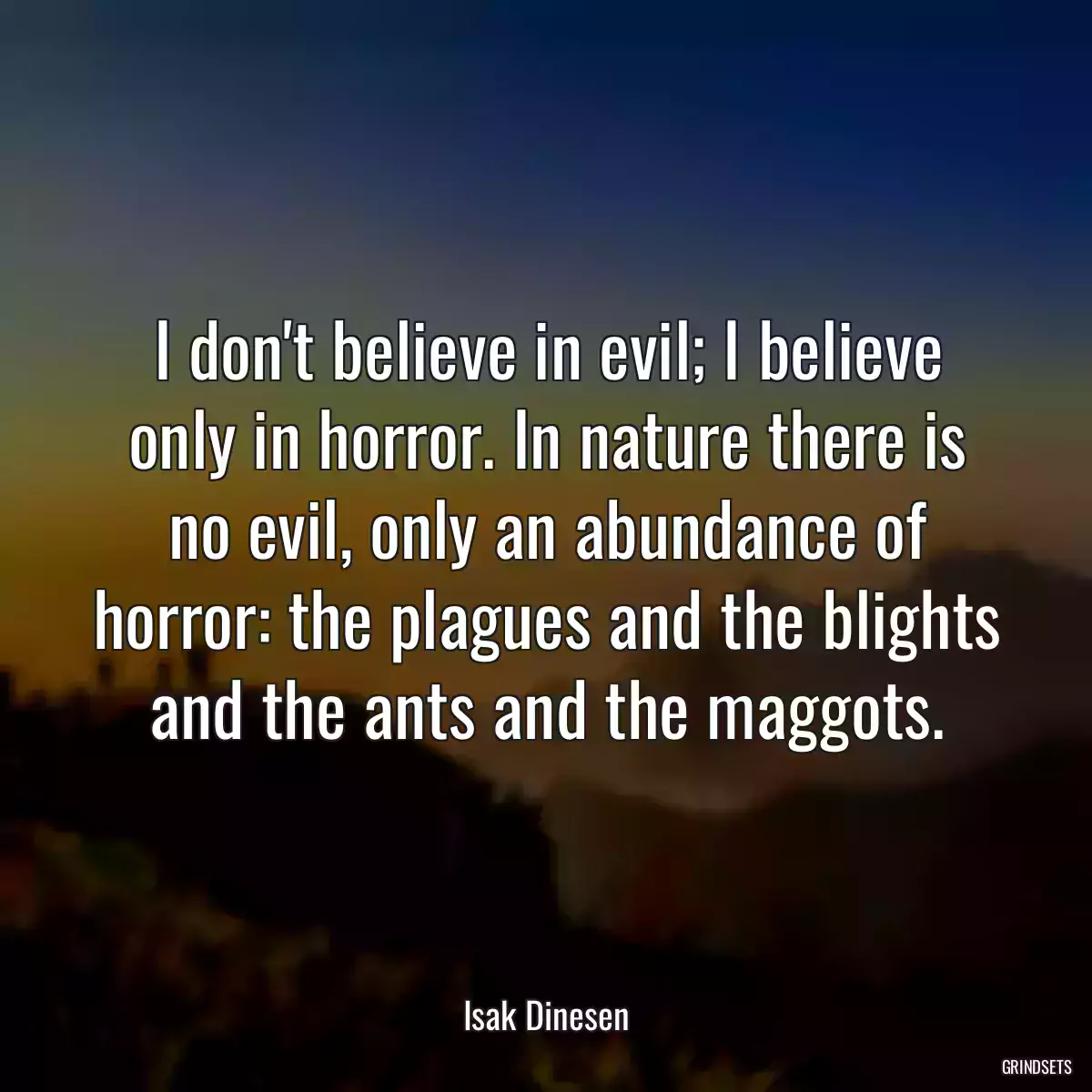 I don\'t believe in evil; I believe only in horror. In nature there is no evil, only an abundance of horror: the plagues and the blights and the ants and the maggots.