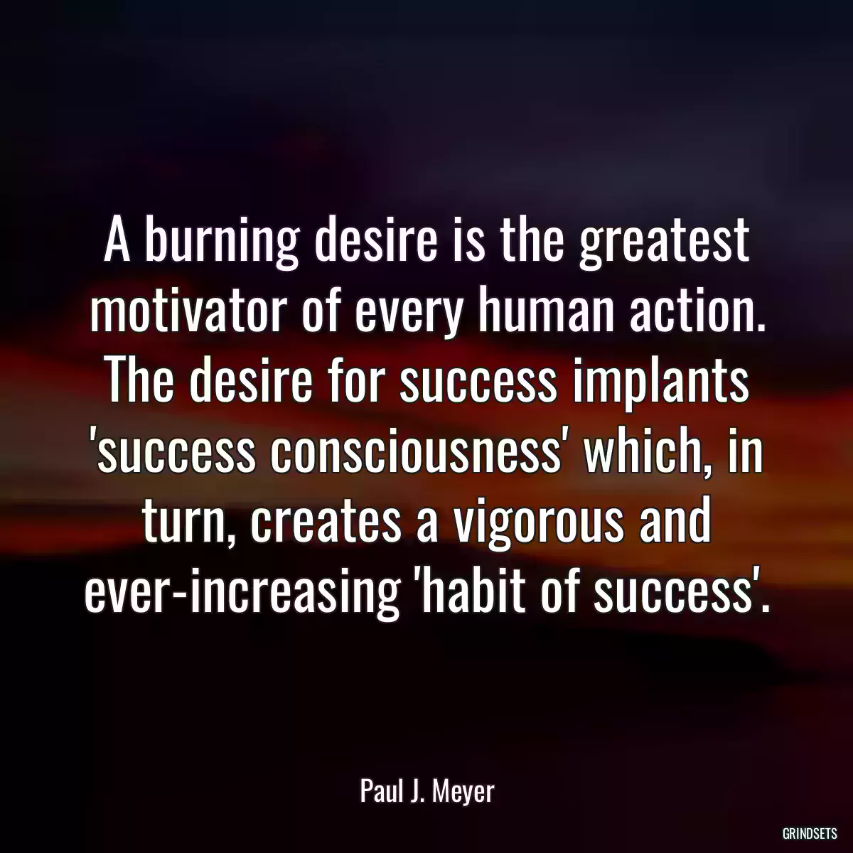 A burning desire is the greatest motivator of every human action. The desire for success implants \'success consciousness\' which, in turn, creates a vigorous and ever-increasing \'habit of success\'.