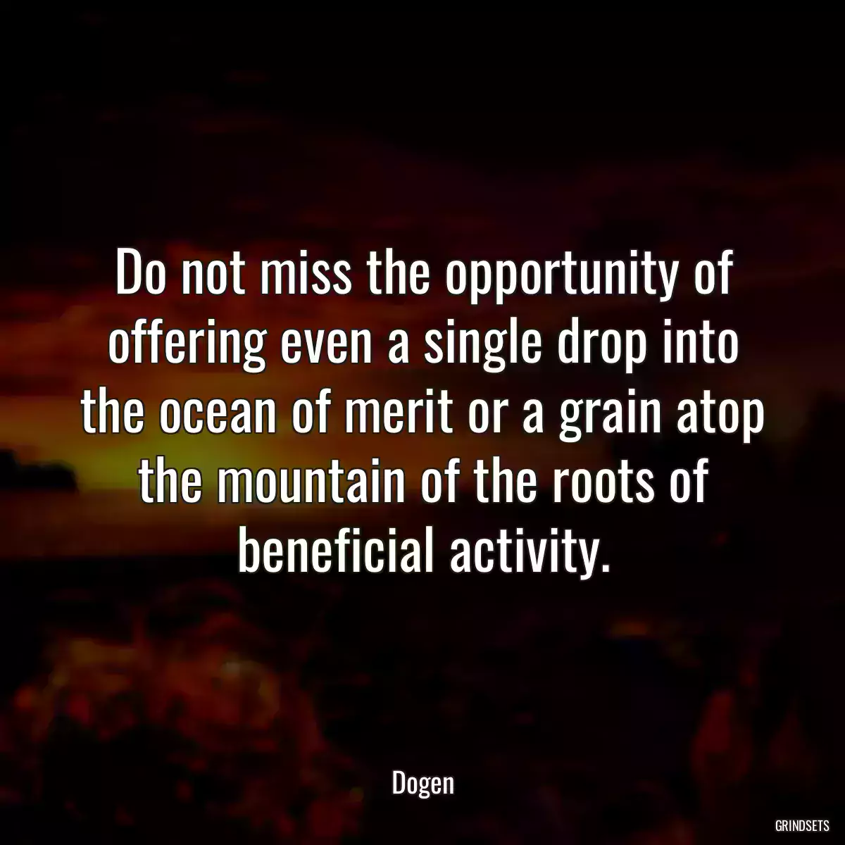 Do not miss the opportunity of offering even a single drop into the ocean of merit or a grain atop the mountain of the roots of beneficial activity.