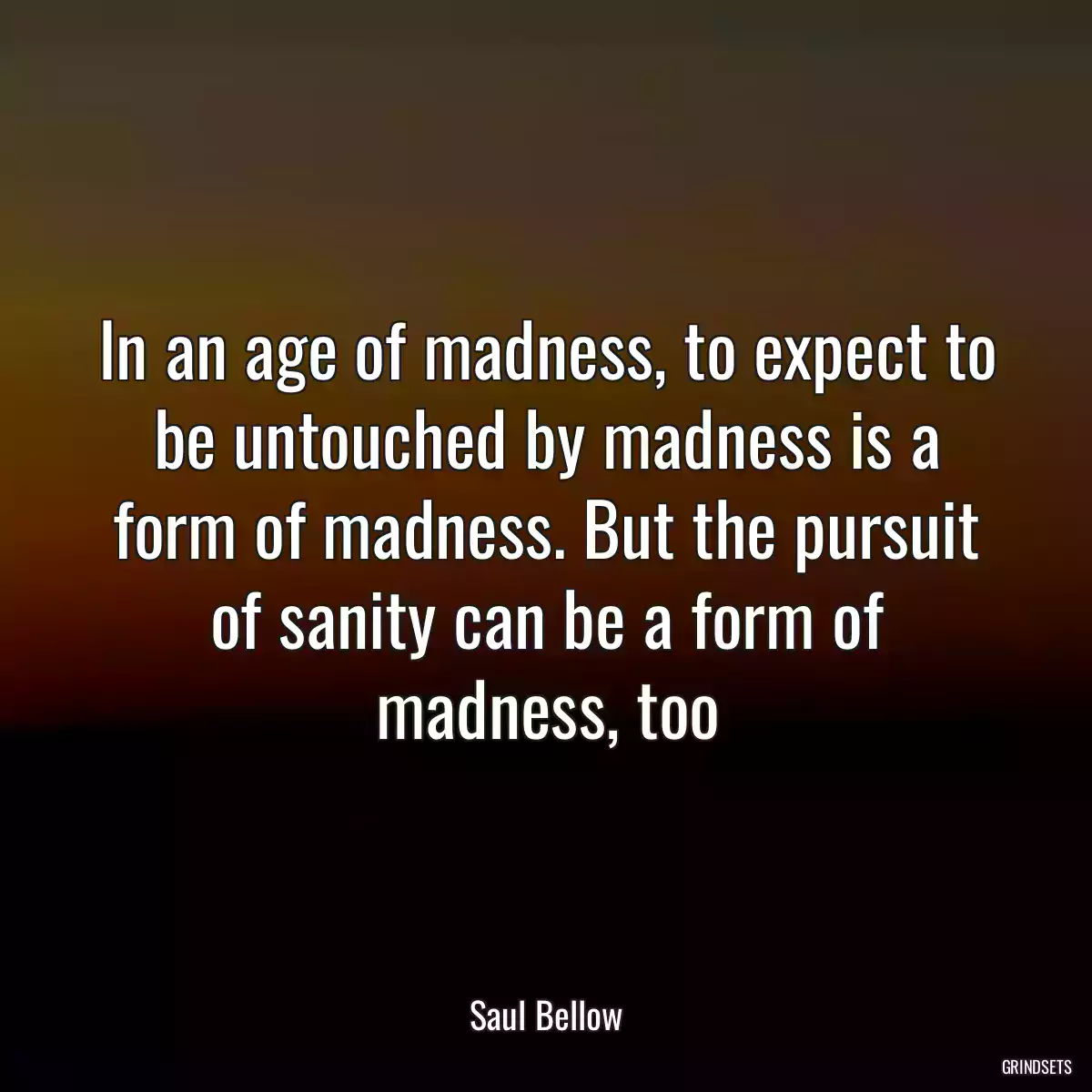 In an age of madness, to expect to be untouched by madness is a form of madness. But the pursuit of sanity can be a form of madness, too