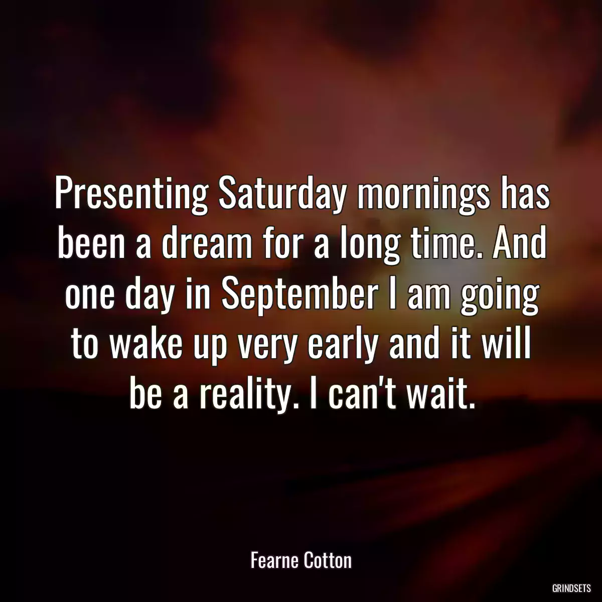 Presenting Saturday mornings has been a dream for a long time. And one day in September I am going to wake up very early and it will be a reality. I can\'t wait.