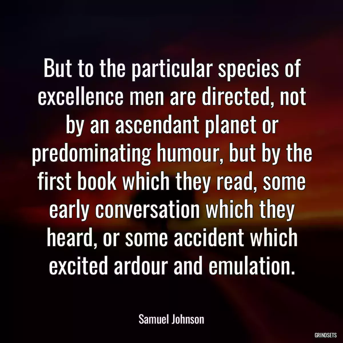 But to the particular species of excellence men are directed, not by an ascendant planet or predominating humour, but by the first book which they read, some early conversation which they heard, or some accident which excited ardour and emulation.