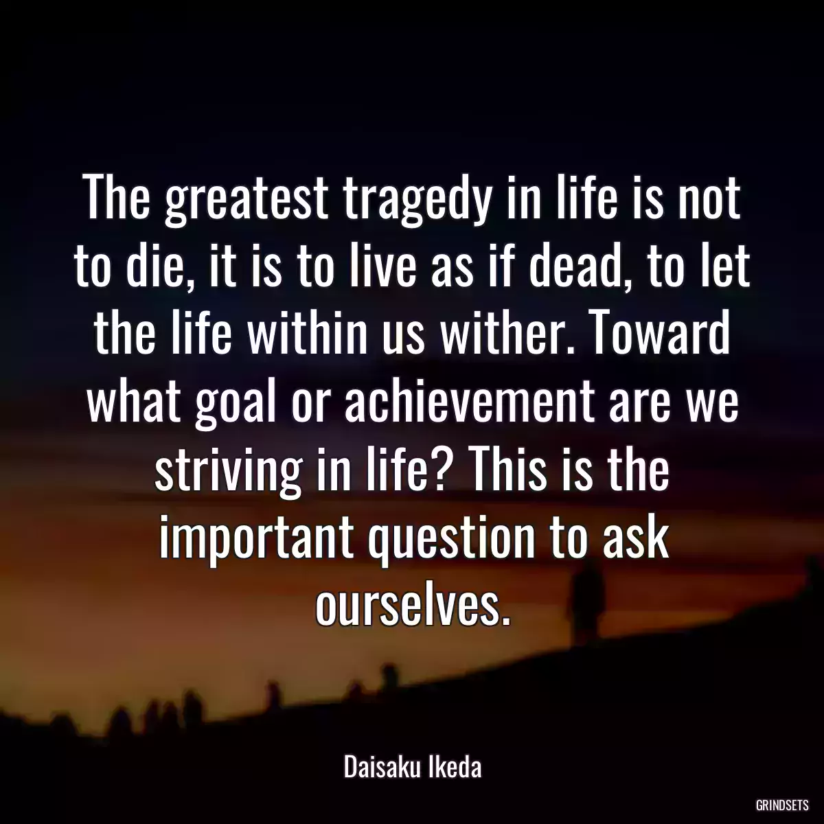 The greatest tragedy in life is not to die, it is to live as if dead, to let the life within us wither. Toward what goal or achievement are we striving in life? This is the important question to ask ourselves.