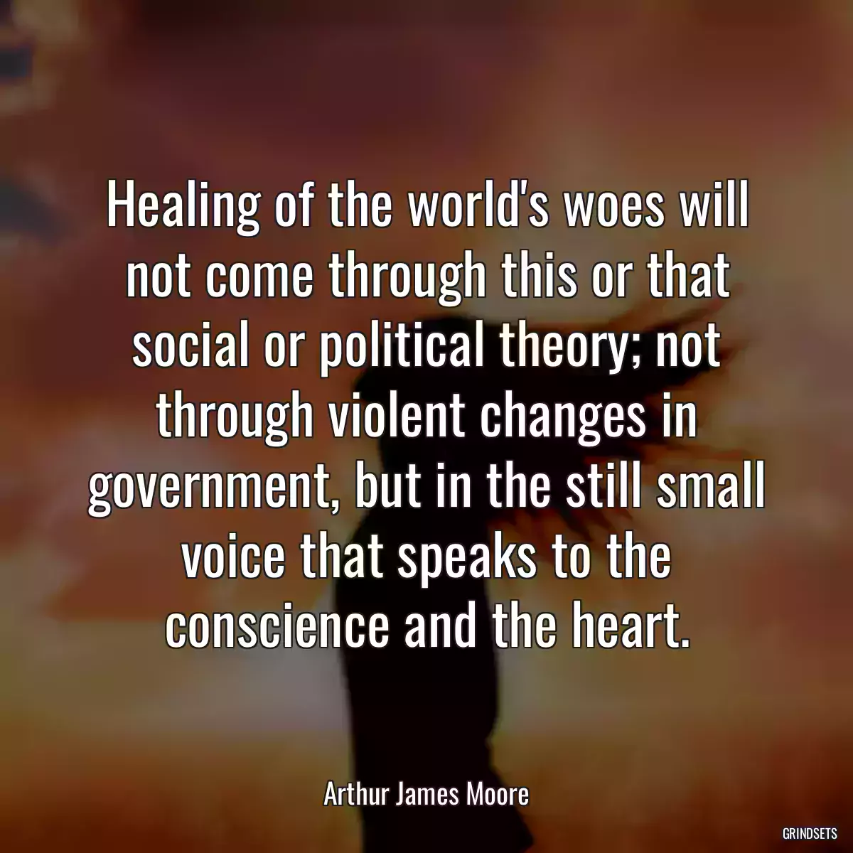 Healing of the world\'s woes will not come through this or that social or political theory; not through violent changes in government, but in the still small voice that speaks to the conscience and the heart.