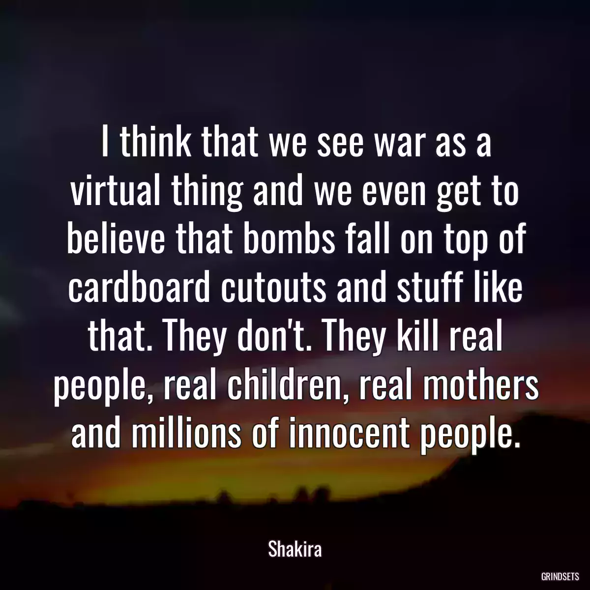 I think that we see war as a virtual thing and we even get to believe that bombs fall on top of cardboard cutouts and stuff like that. They don\'t. They kill real people, real children, real mothers and millions of innocent people.