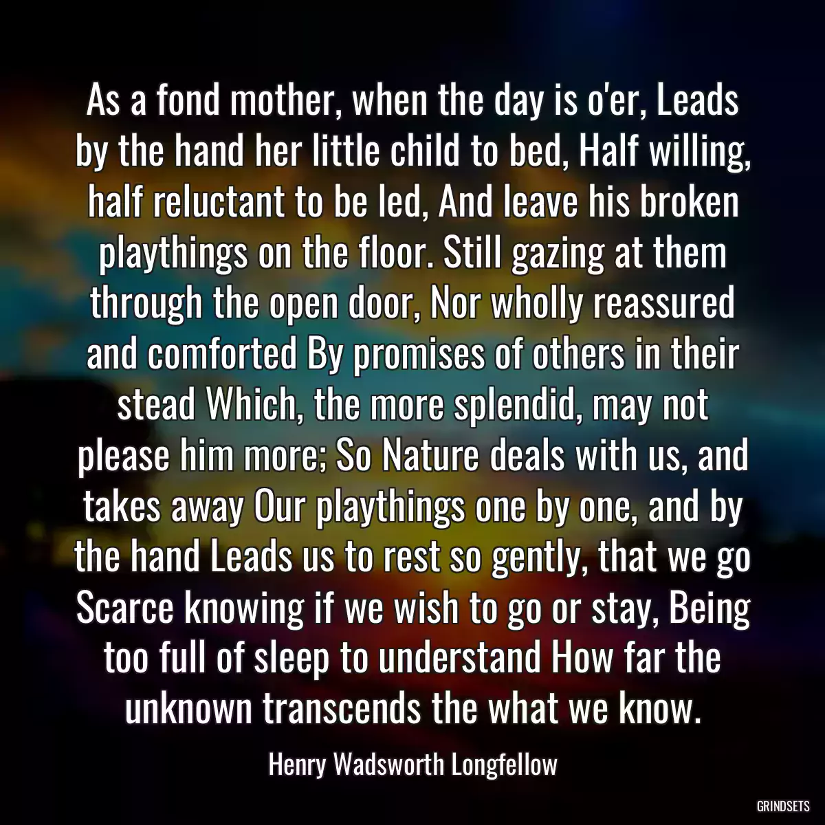 As a fond mother, when the day is o\'er, Leads by the hand her little child to bed, Half willing, half reluctant to be led, And leave his broken playthings on the floor. Still gazing at them through the open door, Nor wholly reassured and comforted By promises of others in their stead Which, the more splendid, may not please him more; So Nature deals with us, and takes away Our playthings one by one, and by the hand Leads us to rest so gently, that we go Scarce knowing if we wish to go or stay, Being too full of sleep to understand How far the unknown transcends the what we know.