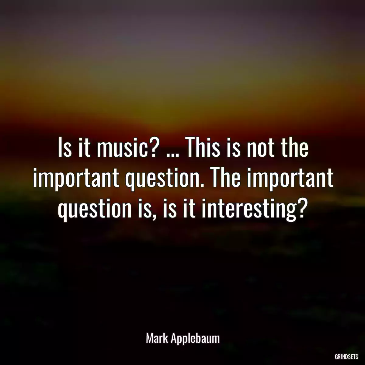 Is it music? ... This is not the important question. The important question is, is it interesting?