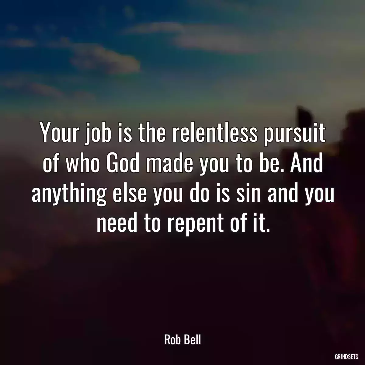 Your job is the relentless pursuit of who God made you to be. And anything else you do is sin and you need to repent of it.