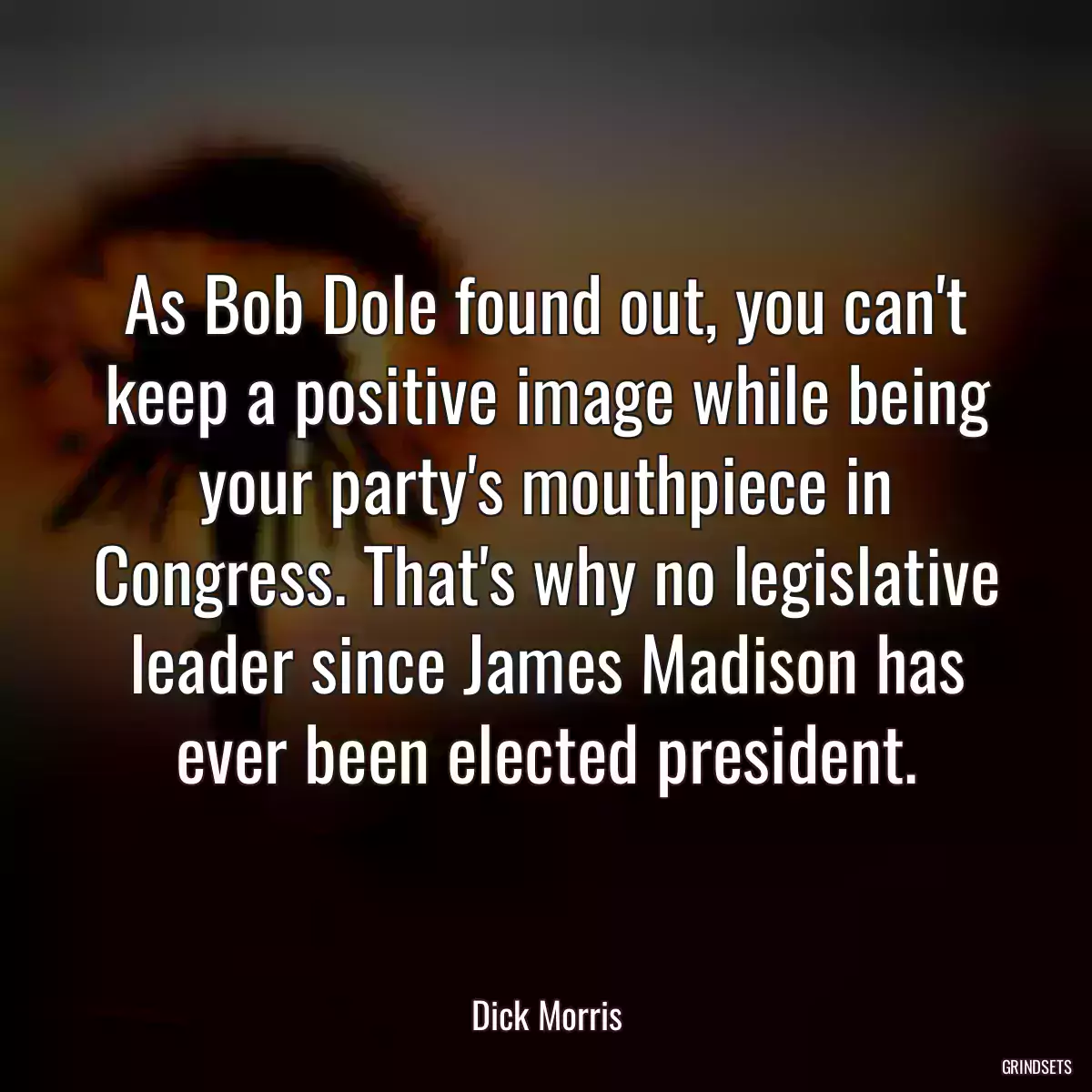 As Bob Dole found out, you can\'t keep a positive image while being your party\'s mouthpiece in Congress. That\'s why no legislative leader since James Madison has ever been elected president.