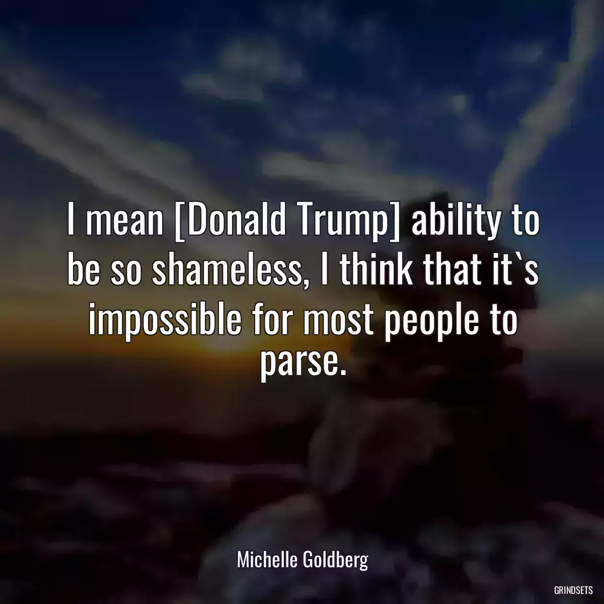 I mean [Donald Trump] ability to be so shameless, I think that it`s impossible for most people to parse.