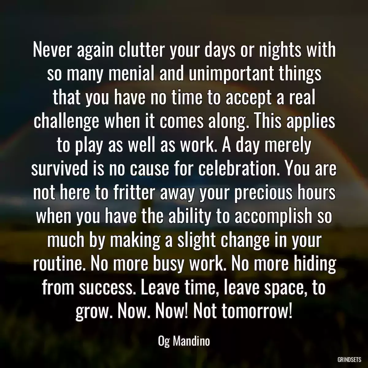 Never again clutter your days or nights with so many menial and unimportant things that you have no time to accept a real challenge when it comes along. This applies to play as well as work. A day merely survived is no cause for celebration. You are not here to fritter away your precious hours when you have the ability to accomplish so much by making a slight change in your routine. No more busy work. No more hiding from success. Leave time, leave space, to grow. Now. Now! Not tomorrow!