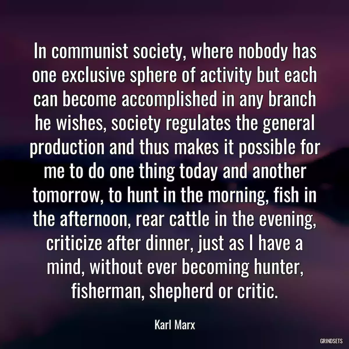 In communist society, where nobody has one exclusive sphere of activity but each can become accomplished in any branch he wishes, society regulates the general production and thus makes it possible for me to do one thing today and another tomorrow, to hunt in the morning, fish in the afternoon, rear cattle in the evening, criticize after dinner, just as I have a mind, without ever becoming hunter, fisherman, shepherd or critic.