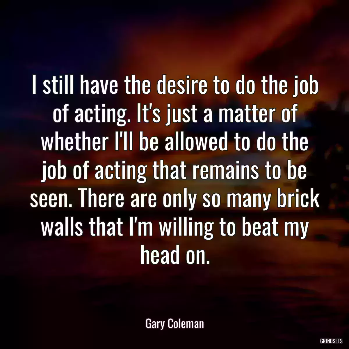 I still have the desire to do the job of acting. It\'s just a matter of whether I\'ll be allowed to do the job of acting that remains to be seen. There are only so many brick walls that I\'m willing to beat my head on.