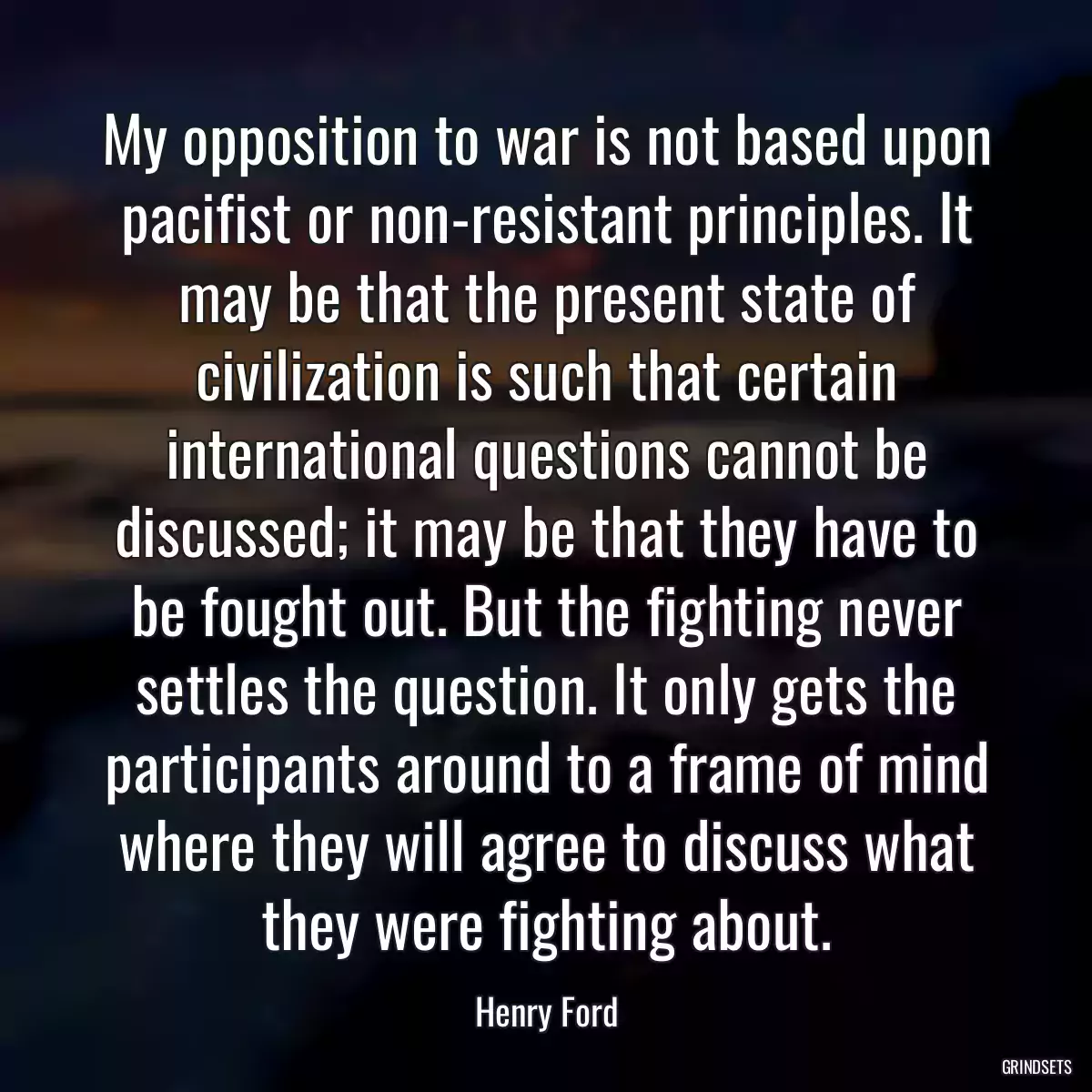 My opposition to war is not based upon pacifist or non-resistant principles. It may be that the present state of civilization is such that certain international questions cannot be discussed; it may be that they have to be fought out. But the fighting never settles the question. It only gets the participants around to a frame of mind where they will agree to discuss what they were fighting about.