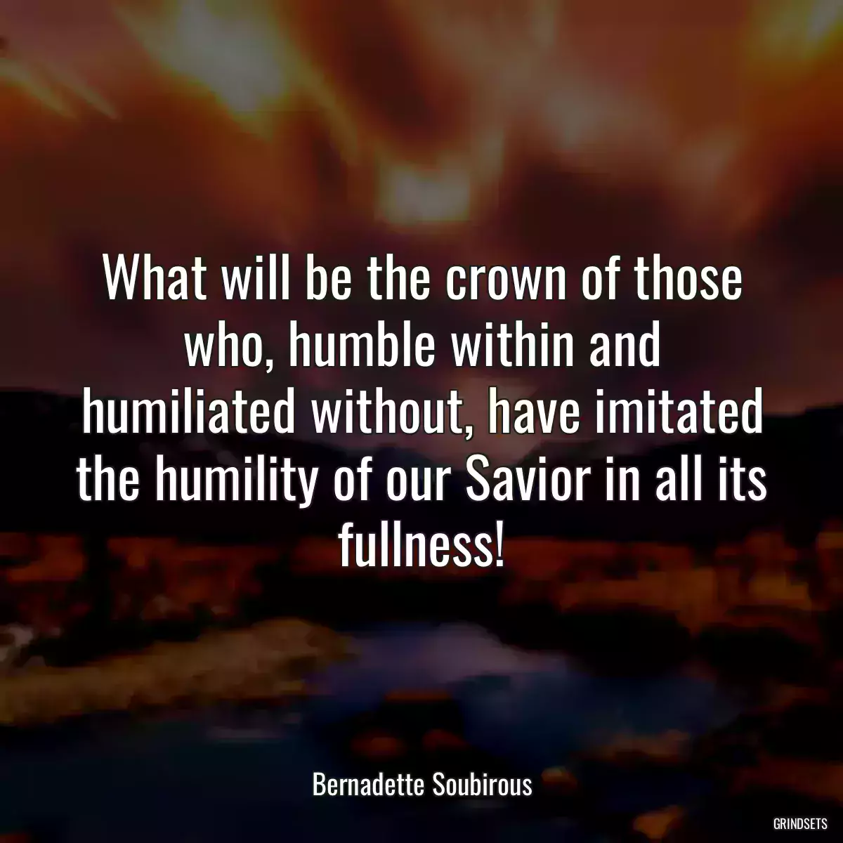 What will be the crown of those who, humble within and humiliated without, have imitated the humility of our Savior in all its fullness!