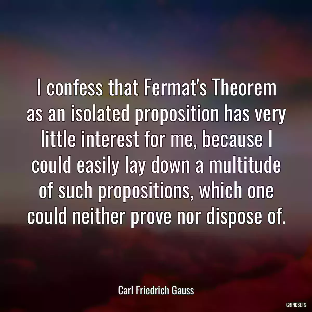 I confess that Fermat\'s Theorem as an isolated proposition has very little interest for me, because I could easily lay down a multitude of such propositions, which one could neither prove nor dispose of.