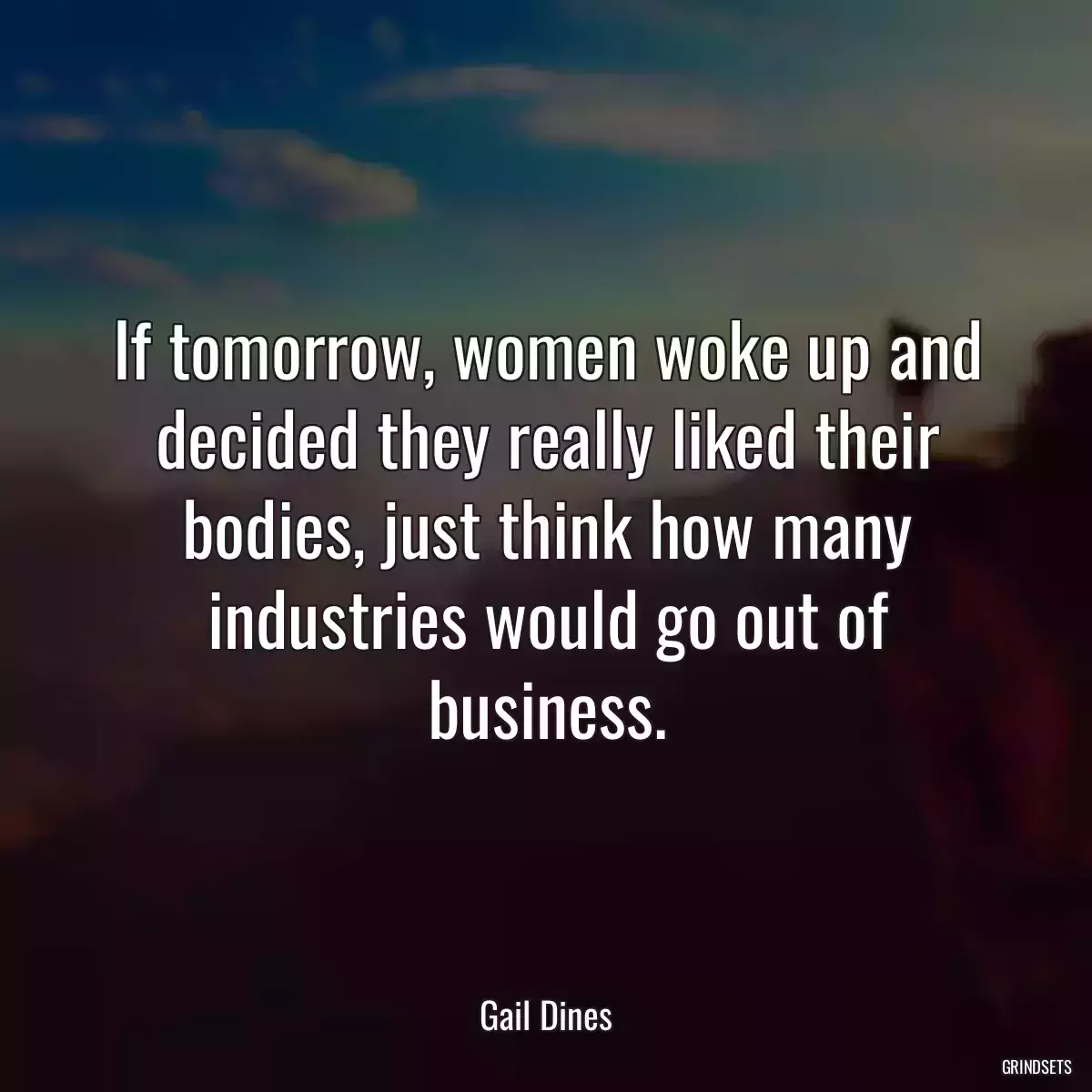 If tomorrow, women woke up and decided they really liked their bodies, just think how many industries would go out of business.