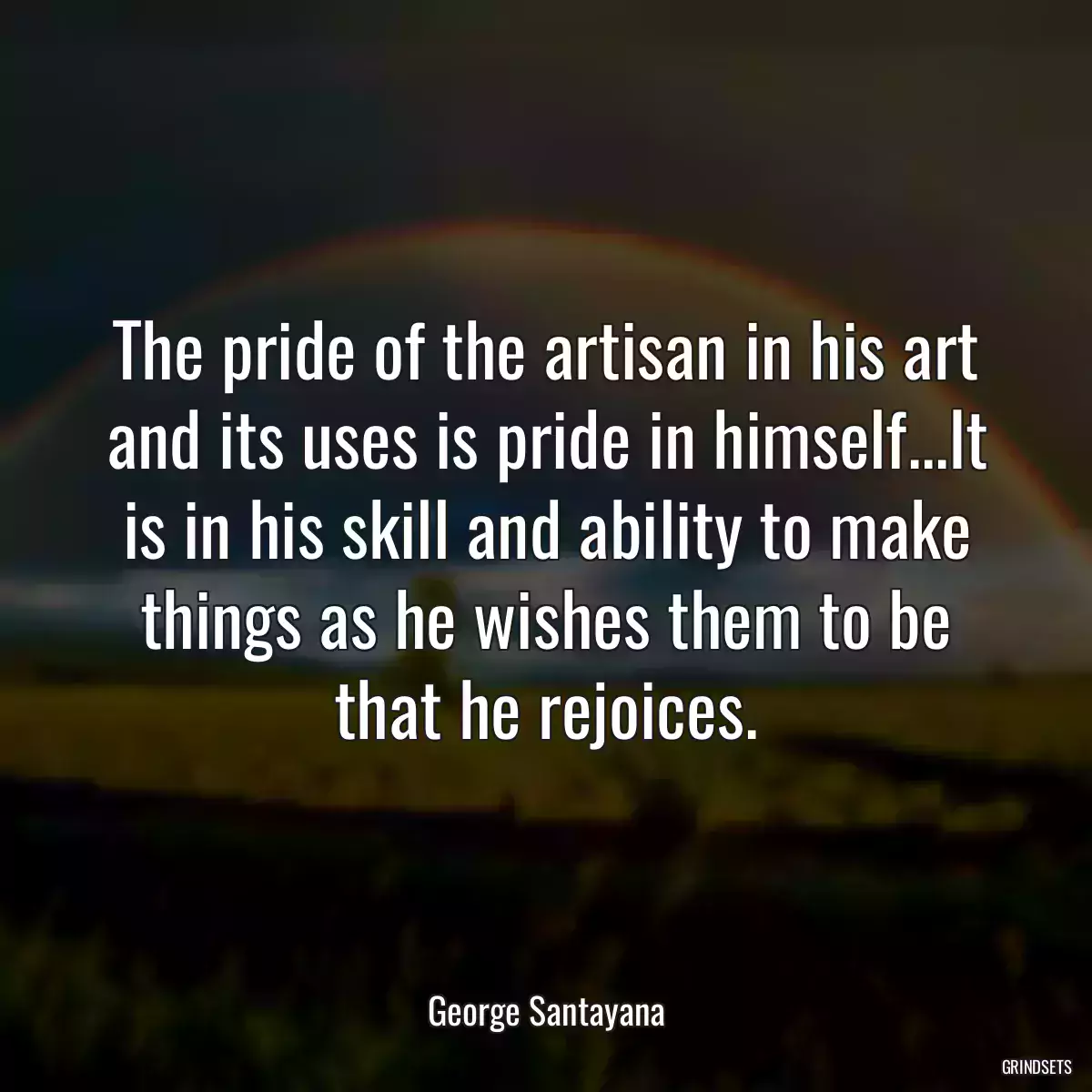 The pride of the artisan in his art and its uses is pride in himself...It is in his skill and ability to make things as he wishes them to be that he rejoices.