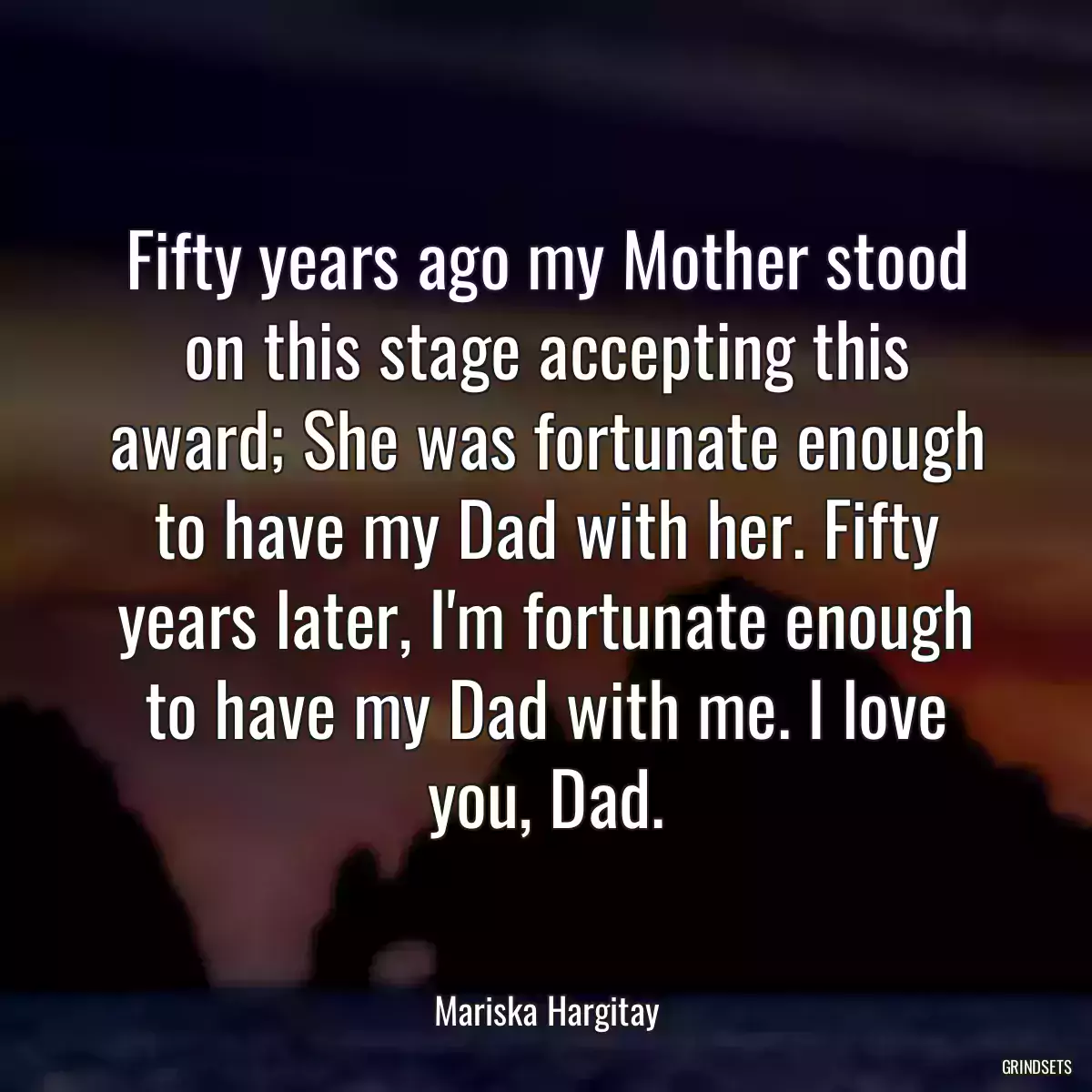 Fifty years ago my Mother stood on this stage accepting this award; She was fortunate enough to have my Dad with her. Fifty years later, I\'m fortunate enough to have my Dad with me. I love you, Dad.