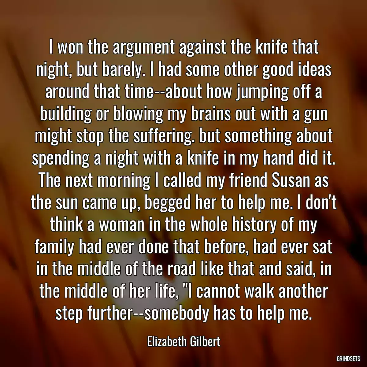 I won the argument against the knife that night, but barely. I had some other good ideas around that time--about how jumping off a building or blowing my brains out with a gun might stop the suffering. but something about spending a night with a knife in my hand did it. The next morning I called my friend Susan as the sun came up, begged her to help me. I don\'t think a woman in the whole history of my family had ever done that before, had ever sat in the middle of the road like that and said, in the middle of her life, \