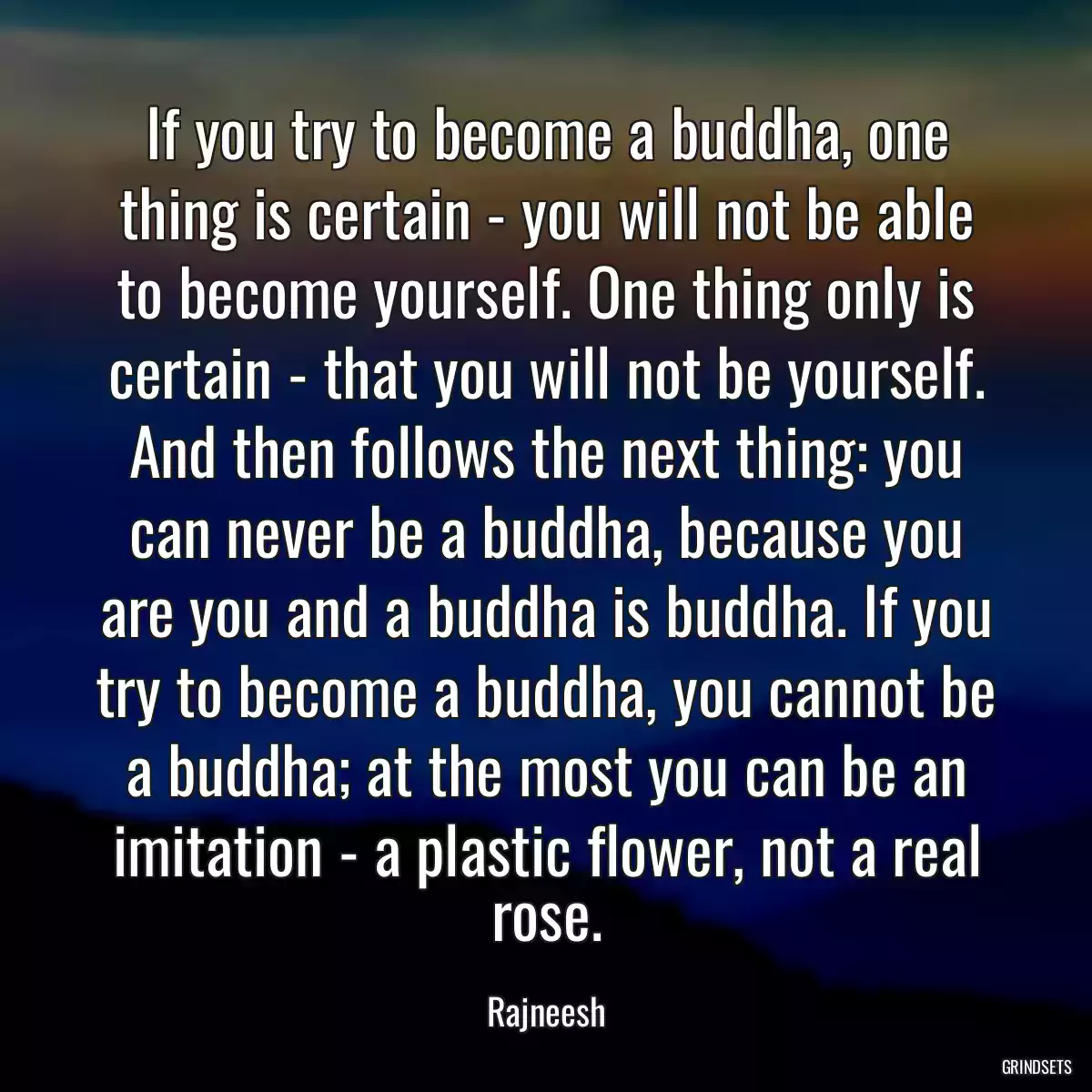 If you try to become a buddha, one thing is certain - you will not be able to become yourself. One thing only is certain - that you will not be yourself. And then follows the next thing: you can never be a buddha, because you are you and a buddha is buddha. If you try to become a buddha, you cannot be a buddha; at the most you can be an imitation - a plastic flower, not a real rose.