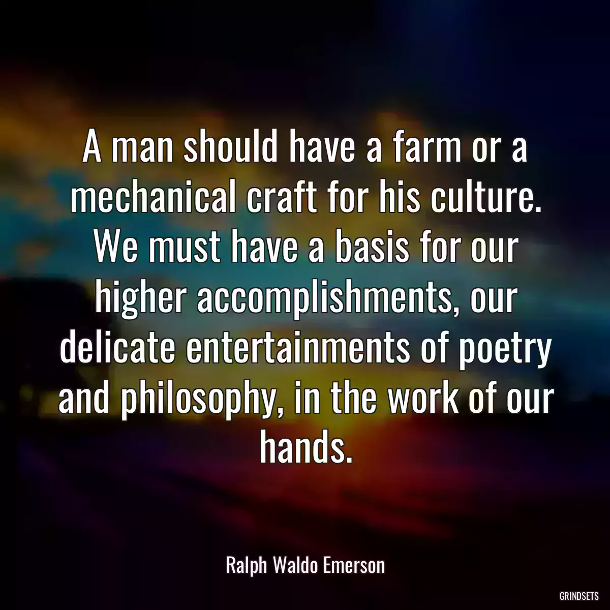 A man should have a farm or a mechanical craft for his culture. We must have a basis for our higher accomplishments, our delicate entertainments of poetry and philosophy, in the work of our hands.