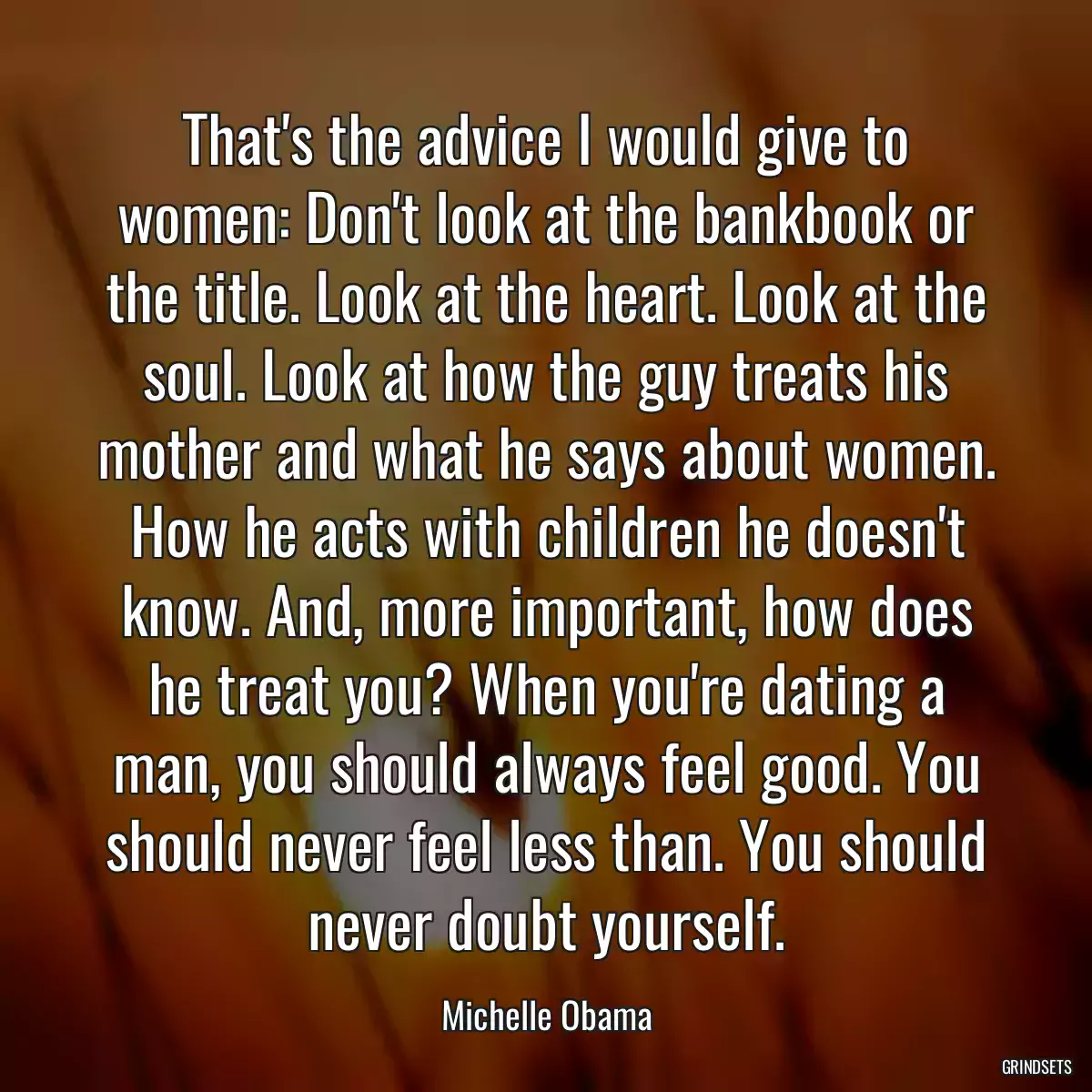 That\'s the advice I would give to women: Don\'t look at the bankbook or the title. Look at the heart. Look at the soul. Look at how the guy treats his mother and what he says about women. How he acts with children he doesn\'t know. And, more important, how does he treat you? When you\'re dating a man, you should always feel good. You should never feel less than. You should never doubt yourself.