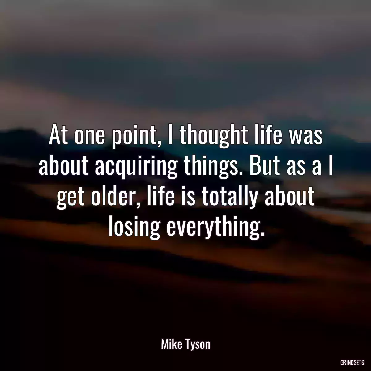 At one point, I thought life was about acquiring things. But as a I get older, life is totally about losing everything.