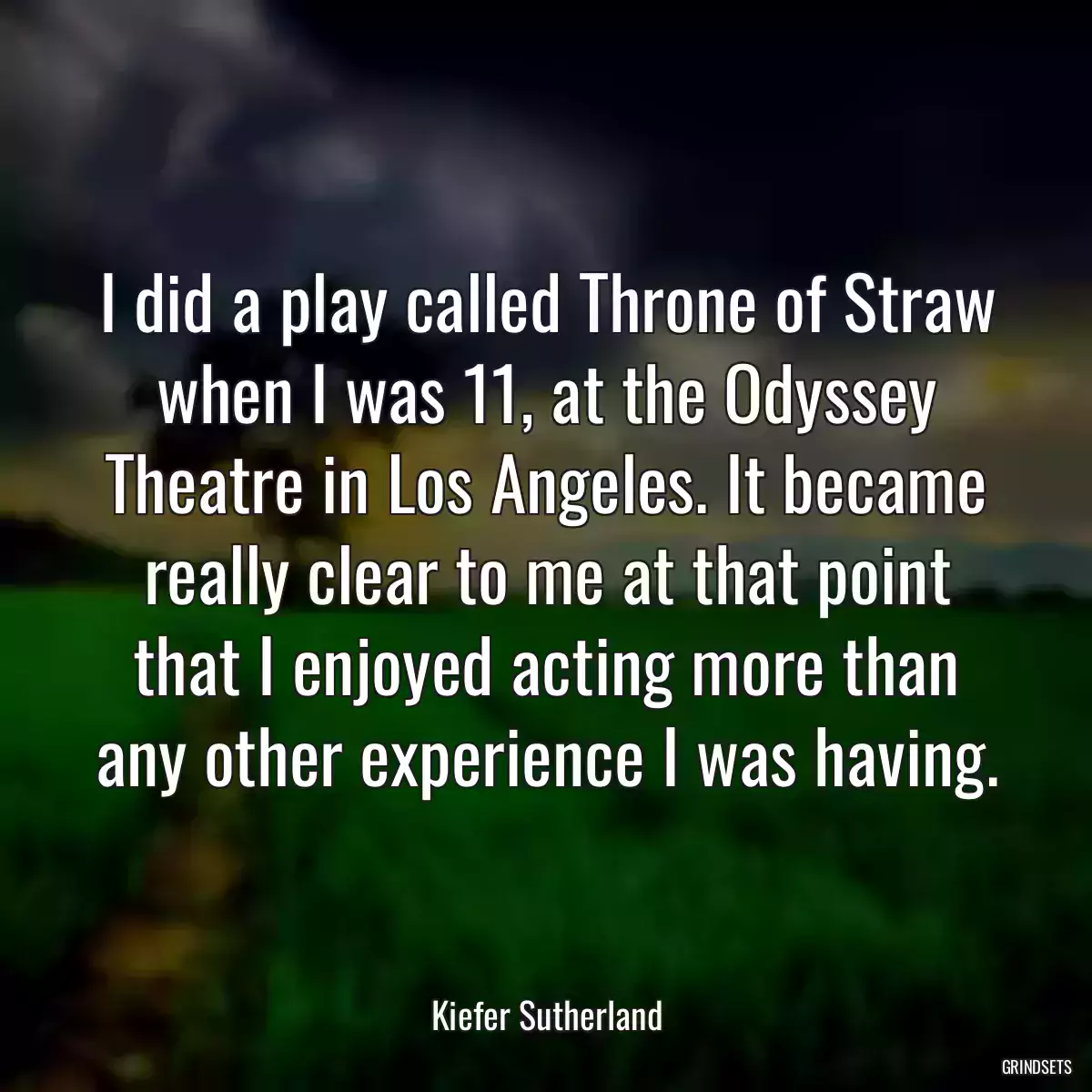 I did a play called Throne of Straw when I was 11, at the Odyssey Theatre in Los Angeles. It became really clear to me at that point that I enjoyed acting more than any other experience I was having.