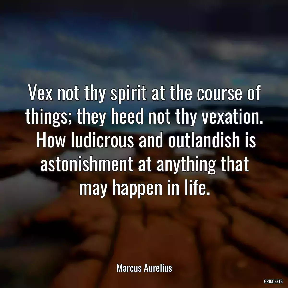 Vex not thy spirit at the course of things; they heed not thy vexation.  How ludicrous and outlandish is astonishment at anything that may happen in life.