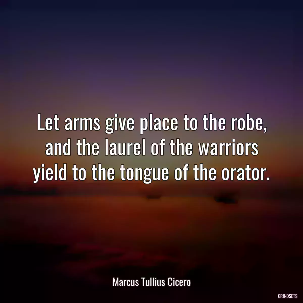 Let arms give place to the robe, and the laurel of the warriors yield to the tongue of the orator.