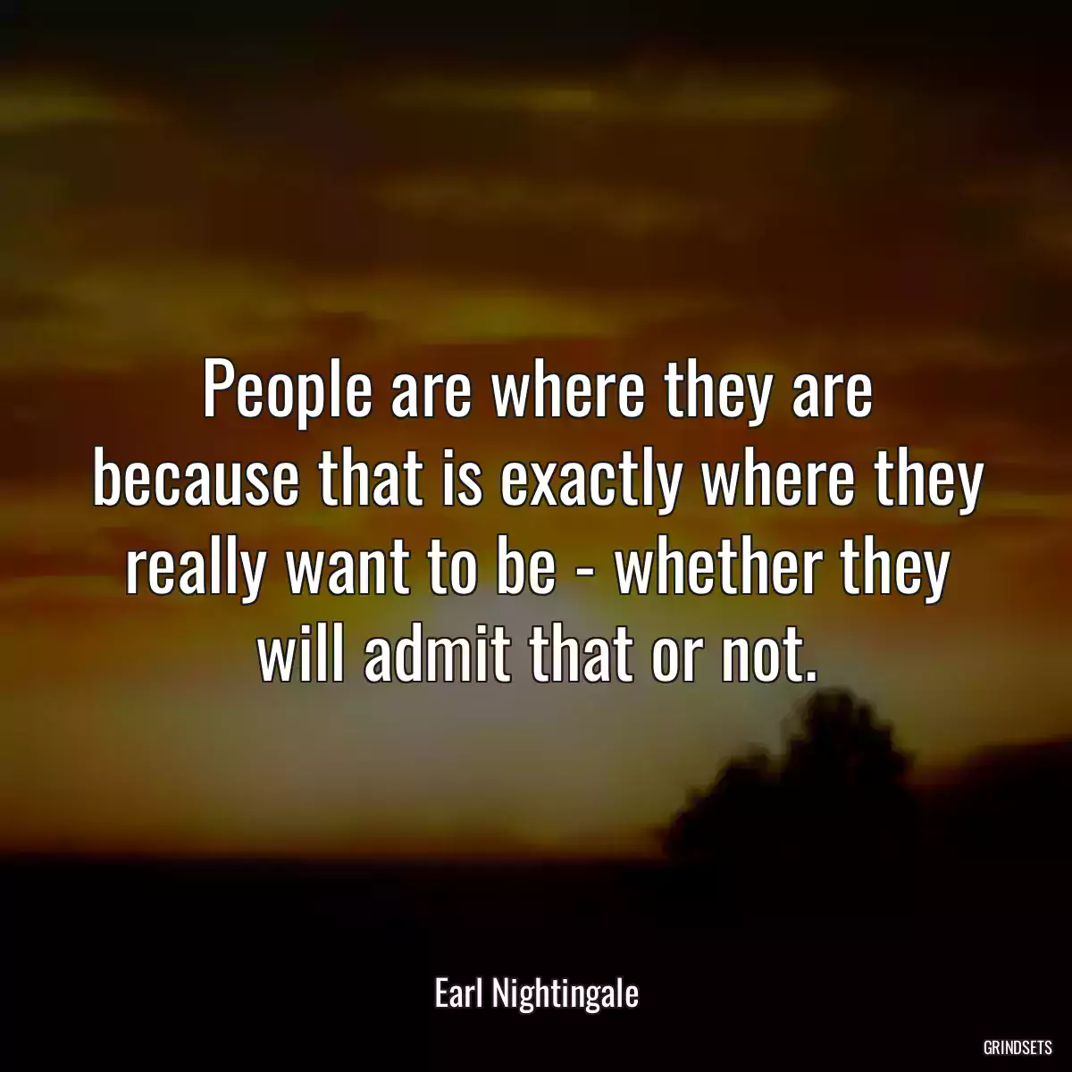 People are where they are because that is exactly where they really want to be - whether they will admit that or not.