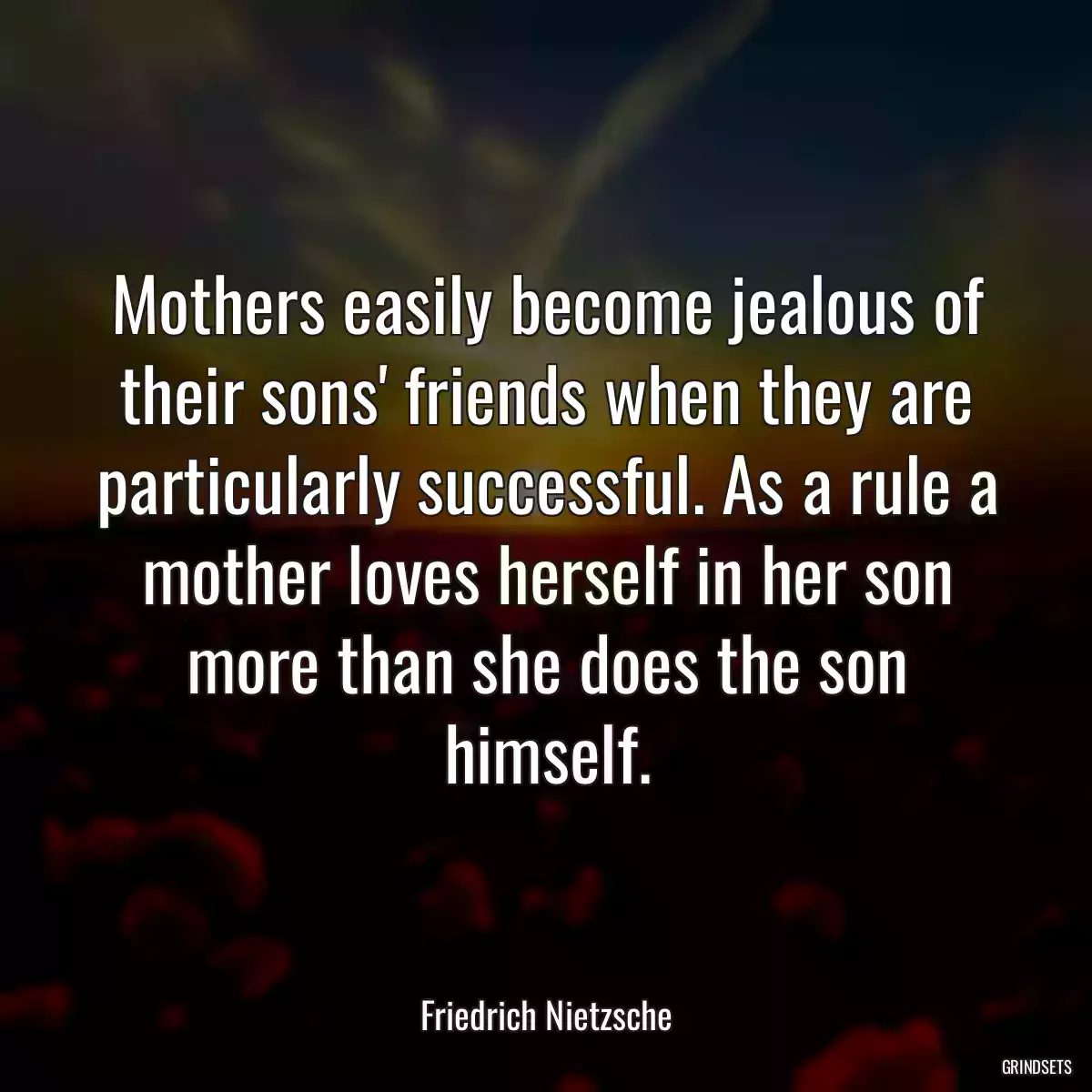 Mothers easily become jealous of their sons\' friends when they are particularly successful. As a rule a mother loves herself in her son more than she does the son himself.