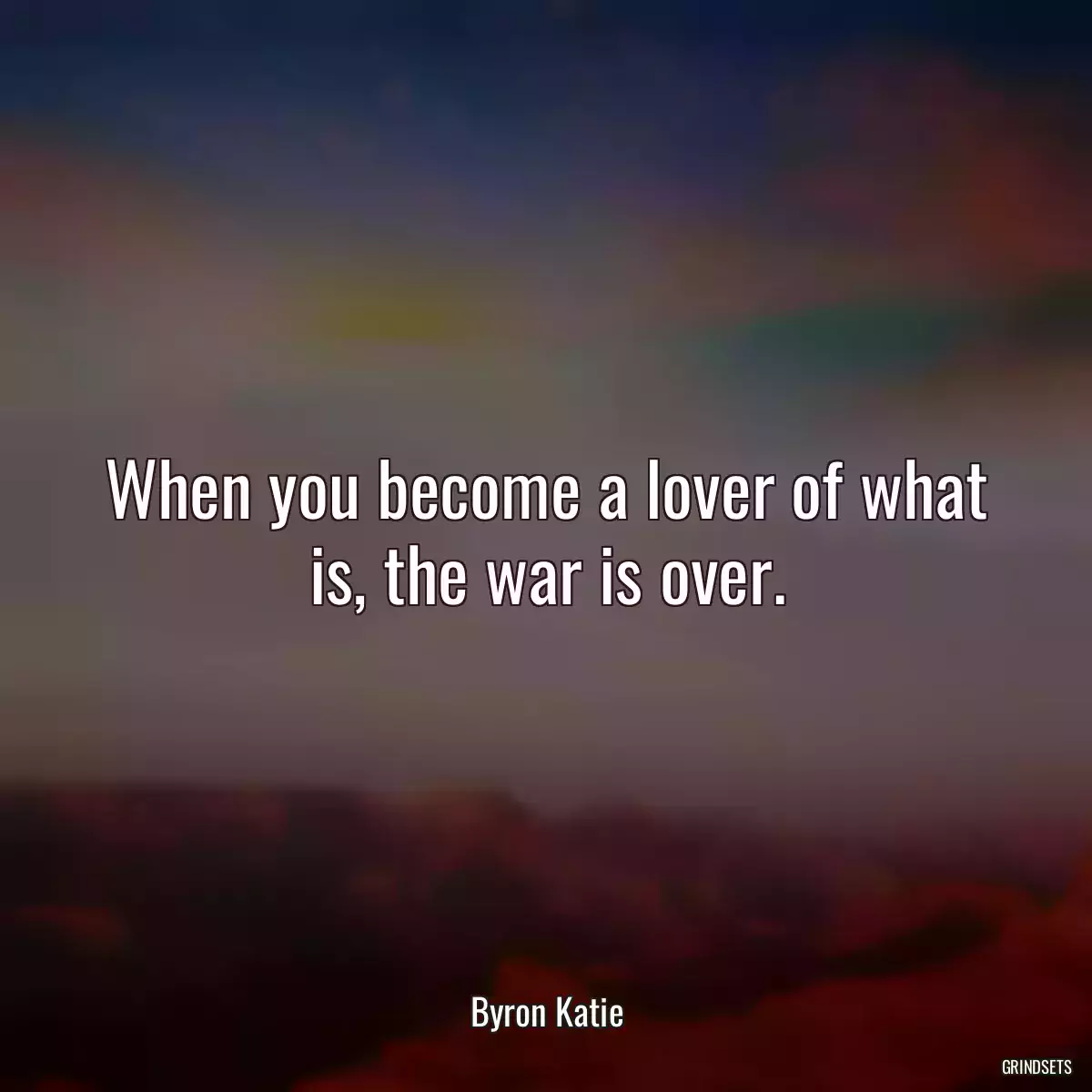 When you become a lover of what is, the war is over.