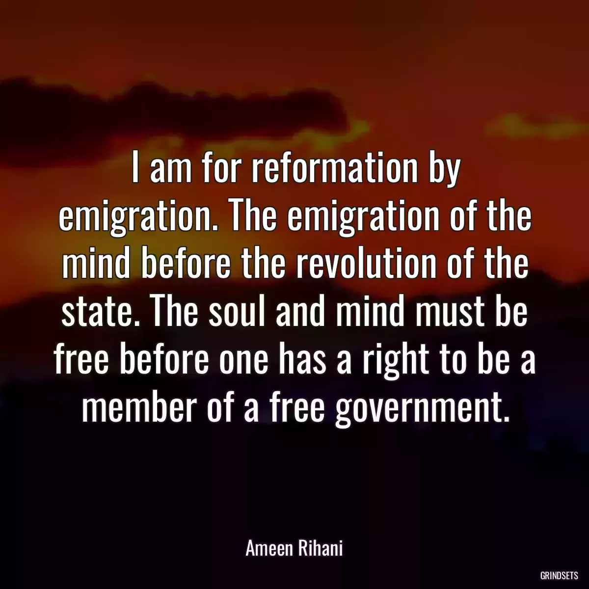 I am for reformation by emigration. The emigration of the mind before the revolution of the state. The soul and mind must be free before one has a right to be a member of a free government.