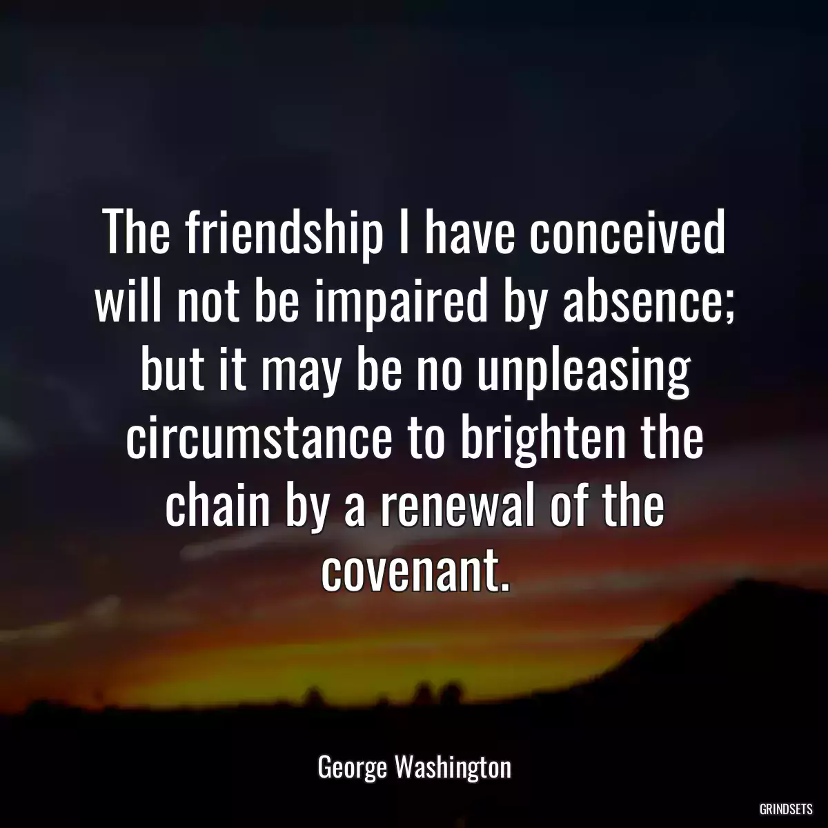 The friendship I have conceived will not be impaired by absence; but it may be no unpleasing circumstance to brighten the chain by a renewal of the covenant.