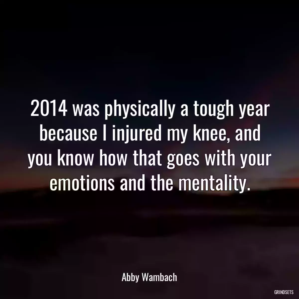 2014 was physically a tough year because I injured my knee, and you know how that goes with your emotions and the mentality.